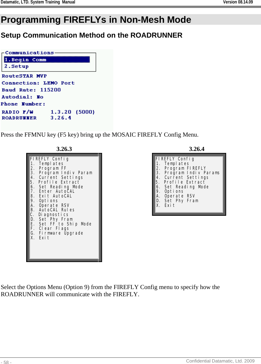 Datamatic, LTD. System Training  Manual         Version 08.14.09 - 58 -          Confidential Datamatic, Ltd. 2009  Programming FIREFLYs in Non-Mesh Mode Setup Communication Method on the ROADRUNNER   Press the FFMNU key (F5 key) bring up the MOSAIC FIREFLY Config Menu.  3.26.3 3.26.4  FIREFLY Config 1. Templates 2. Program FF 3. Program Indiv Param 4. Current Settings 5. Profile Extract 6. Set Reading Mode 7. Enter AutoCAL 8. Exit AutoCAL 9. Options A. Operate RSV B. AutoCAL Rules C. Diagnostics D. Set Phy Fram E. Set FF to Ship Mode F. Clear Flags G. Firmware Upgrade X. Exit     FIREFLY Config 1. Templates 2. Program FIREFLY 3. Program Indiv Params 4. Current Settings 5. Profile Extract 6. Set Reading Mode 9. Options A. Operate RSV D. Set Phy Fram X. Exit     Select the Options Menu (Option 9) from the FIREFLY Config menu to specify how the ROADRUNNER will communicate with the FIREFLY. 