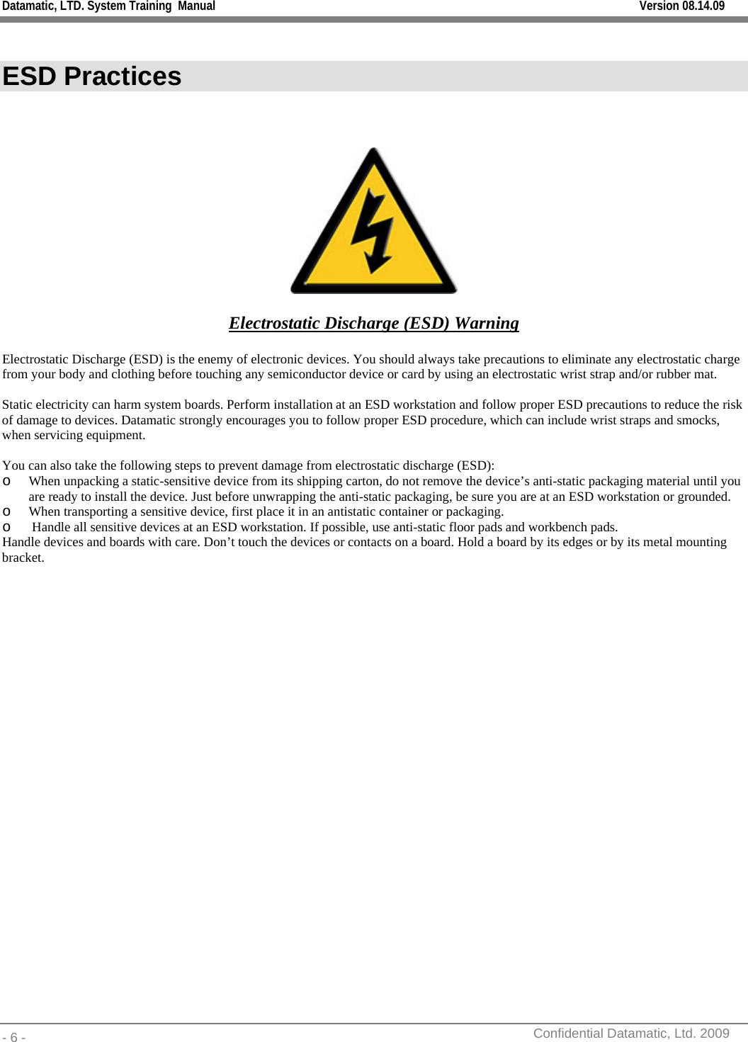 Datamatic, LTD. System Training  Manual         Version 08.14.09 - 6 -          Confidential Datamatic, Ltd. 2009   ESD Practices     Electrostatic Discharge (ESD) Warning  Electrostatic Discharge (ESD) is the enemy of electronic devices. You should always take precautions to eliminate any electrostatic charge from your body and clothing before touching any semiconductor device or card by using an electrostatic wrist strap and/or rubber mat.  Static electricity can harm system boards. Perform installation at an ESD workstation and follow proper ESD precautions to reduce the risk of damage to devices. Datamatic strongly encourages you to follow proper ESD procedure, which can include wrist straps and smocks, when servicing equipment.  You can also take the following steps to prevent damage from electrostatic discharge (ESD): o When unpacking a static-sensitive device from its shipping carton, do not remove the device’s anti-static packaging material until you are ready to install the device. Just before unwrapping the anti-static packaging, be sure you are at an ESD workstation or grounded. o When transporting a sensitive device, first place it in an antistatic container or packaging. o  Handle all sensitive devices at an ESD workstation. If possible, use anti-static floor pads and workbench pads. Handle devices and boards with care. Don’t touch the devices or contacts on a board. Hold a board by its edges or by its metal mounting bracket.      