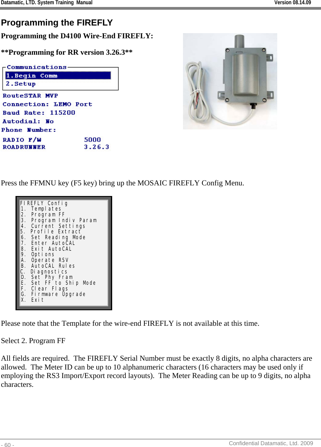 Datamatic, LTD. System Training  Manual         Version 08.14.09 - 60 -          Confidential Datamatic, Ltd. 2009  Programming the FIREFLY Programming the D4100 Wire-End FIREFLY: **Programming for RR version 3.26.3**   Press the FFMNU key (F5 key) bring up the MOSAIC FIREFLY Config Menu.   FIREFLY Config 1. Templates 2. Program FF 3. Program Indiv Param 4. Current Settings 5. Profile Extract 6. Set Reading Mode 7. Enter AutoCAL 8. Exit AutoCAL 9. Options A. Operate RSV B. AutoCAL Rules C. Diagnostics D. Set Phy Fram E. Set FF to Ship Mode F. Clear Flags G. Firmware Upgrade X. Exit   Please note that the Template for the wire-end FIREFLY is not available at this time.  Select 2. Program FF  All fields are required.  The FIREFLY Serial Number must be exactly 8 digits, no alpha characters are allowed.  The Meter ID can be up to 10 alphanumeric characters (16 characters may be used only if employing the RS3 Import/Export record layouts).  The Meter Reading can be up to 9 digits, no alpha characters.   