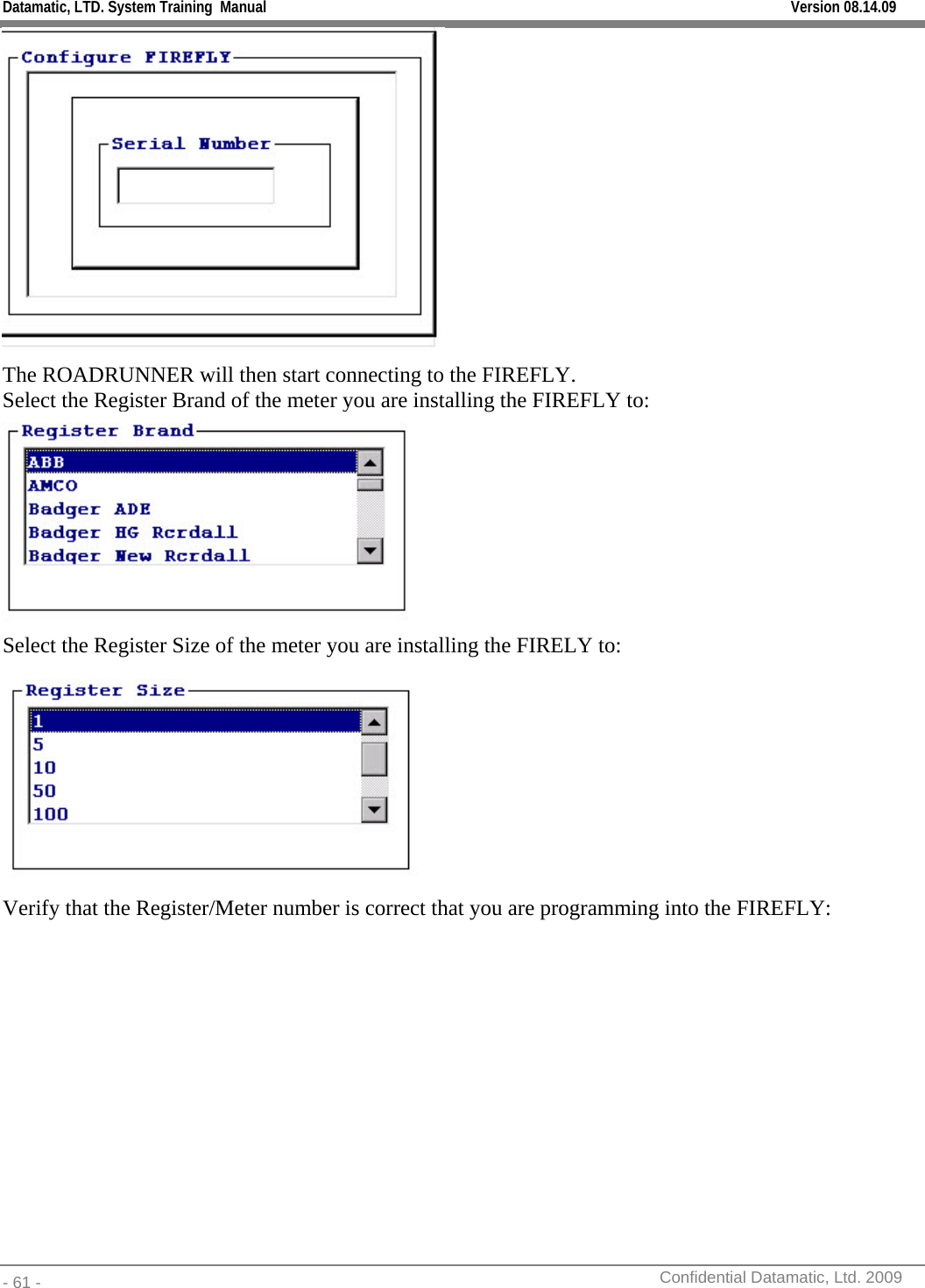 Datamatic, LTD. System Training  Manual         Version 08.14.09 - 61 -          Confidential Datamatic, Ltd. 2009   The ROADRUNNER will then start connecting to the FIREFLY. Select the Register Brand of the meter you are installing the FIREFLY to:  Select the Register Size of the meter you are installing the FIRELY to:  Verify that the Register/Meter number is correct that you are programming into the FIREFLY:  