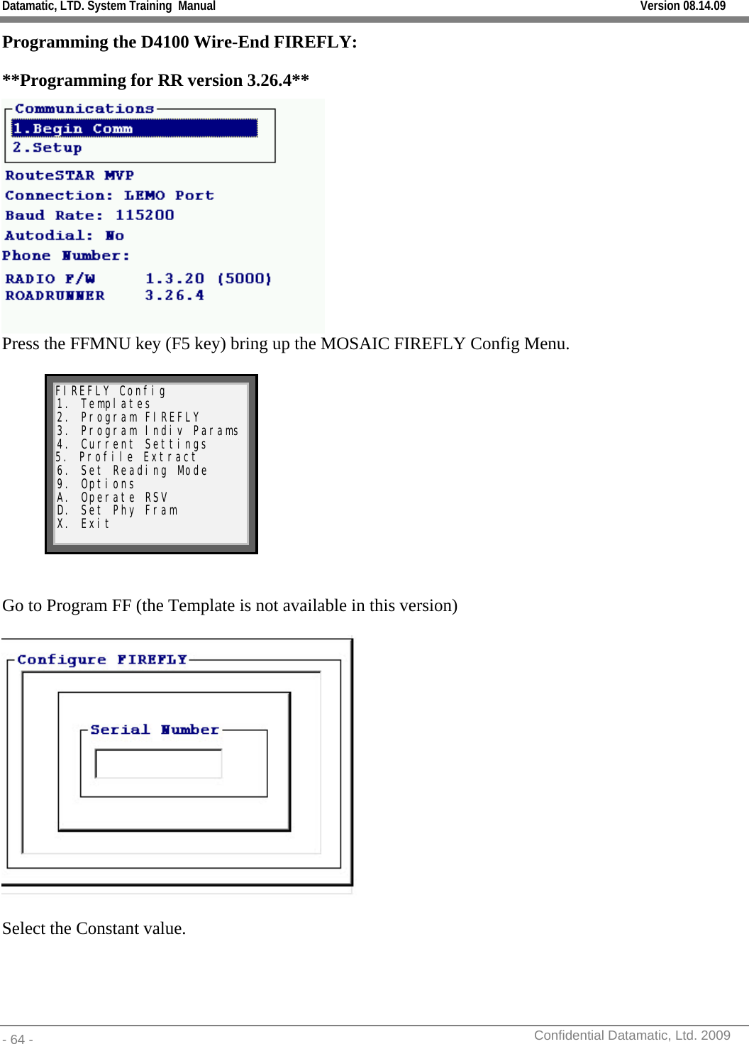 Datamatic, LTD. System Training  Manual         Version 08.14.09 - 64 -          Confidential Datamatic, Ltd. 2009  Programming the D4100 Wire-End FIREFLY: **Programming for RR version 3.26.4**   Press the FFMNU key (F5 key) bring up the MOSAIC FIREFLY Config Menu.  FIREFLY Config 1. Templates 2. Program FIREFLY 3. Program Indiv Params 4. Current Settings 5. Profile Extract 6. Set Reading Mode 9. Options A. Operate RSV D. Set Phy Fram X. Exit    Go to Program FF (the Template is not available in this version)    Select the Constant value. 