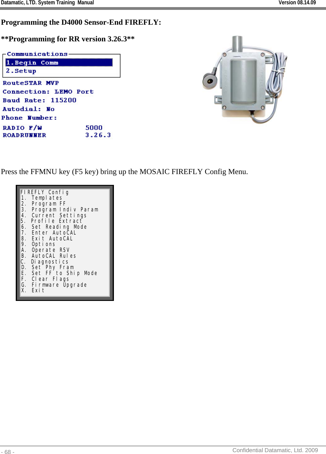 Datamatic, LTD. System Training  Manual         Version 08.14.09 - 68 -          Confidential Datamatic, Ltd. 2009  Programming the D4000 Sensor-End FIREFLY:  **Programming for RR version 3.26.3**   Press the FFMNU key (F5 key) bring up the MOSAIC FIREFLY Config Menu.   FIREFLY Config 1. Templates 2. Program FF 3. Program Indiv Param 4. Current Settings 5. Profile Extract 6. Set Reading Mode 7. Enter AutoCAL 8. Exit AutoCAL 9. Options A. Operate RSV B. AutoCAL Rules C. Diagnostics D. Set Phy Fram E. Set FF to Ship Mode F. Clear Flags G. Firmware Upgrade X. Exit   