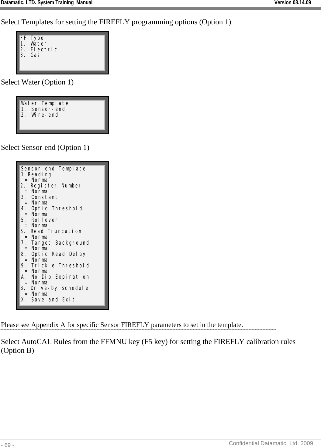 Datamatic, LTD. System Training  Manual         Version 08.14.09 - 69 -          Confidential Datamatic, Ltd. 2009  Select Templates for setting the FIREFLY programming options (Option 1)       Select Water (Option 1)      Select Sensor-end (Option 1)                Please see Appendix A for specific Sensor FIREFLY parameters to set in the template. Select AutoCAL Rules from the FFMNU key (F5 key) for setting the FIREFLY calibration rules (Option B)   FF Type 1. Water 2. Electric 3. Gas Water Template 1. Sensor-end 2. Wire-end Sensor-end Template 1 Reading  = Normal 2. Register Number  = Normal 3. Constant  = Normal 4. Optic Threshold  = Normal 5. Rollover  = Normal 6. Read Truncation  = Normal 7. Target Background  = Normal 8. Optic Read Delay  = Normal 9. Trickle Threshold  = Normal A. No Dip Expiration  = Normal B. Drive-by Schedule  = Normal   X. Save and Exit 