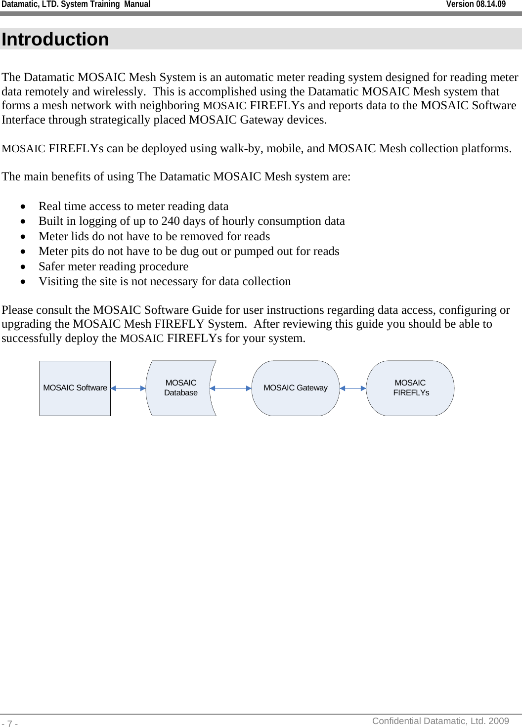 Datamatic, LTD. System Training  Manual         Version 08.14.09 - 7 -          Confidential Datamatic, Ltd. 2009  Introduction  The Datamatic MOSAIC Mesh System is an automatic meter reading system designed for reading meter data remotely and wirelessly.  This is accomplished using the Datamatic MOSAIC Mesh system that forms a mesh network with neighboring MOSAIC FIREFLYs and reports data to the MOSAIC Software Interface through strategically placed MOSAIC Gateway devices.   MOSAIC FIREFLYs can be deployed using walk-by, mobile, and MOSAIC Mesh collection platforms.  The main benefits of using The Datamatic MOSAIC Mesh system are:  • Real time access to meter reading data • Built in logging of up to 240 days of hourly consumption data • Meter lids do not have to be removed for reads • Meter pits do not have to be dug out or pumped out for reads • Safer meter reading procedure • Visiting the site is not necessary for data collection   Please consult the MOSAIC Software Guide for user instructions regarding data access, configuring or upgrading the MOSAIC Mesh FIREFLY System.  After reviewing this guide you should be able to successfully deploy the MOSAIC FIREFLYs for your system.  MOSAIC Software MOSAIC Database MOSAIC Gateway MOSAIC FIREFLYs   