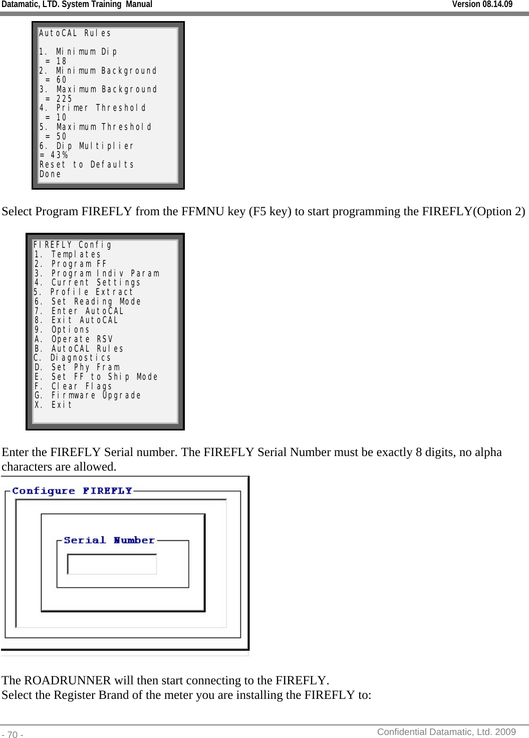 Datamatic, LTD. System Training  Manual         Version 08.14.09 - 70 -          Confidential Datamatic, Ltd. 2009   AutoCAL Rules  1. Minimum Dip  = 18 2. Minimum Background  = 60 3. Maximum Background  = 225 4. Primer Threshold  = 10 5. Maximum Threshold  = 50 6. Dip Multiplier = 43% Reset to Defaults Done  Select Program FIREFLY from the FFMNU key (F5 key) to start programming the FIREFLY(Option 2)    FIREFLY Config 1. Templates 2. Program FF 3. Program Indiv Param 4. Current Settings 5. Profile Extract 6. Set Reading Mode 7. Enter AutoCAL 8. Exit AutoCAL 9. Options A. Operate RSV B. AutoCAL Rules C. Diagnostics D. Set Phy Fram E. Set FF to Ship Mode F. Clear Flags G. Firmware Upgrade X. Exit    Enter the FIREFLY Serial number. The FIREFLY Serial Number must be exactly 8 digits, no alpha characters are allowed.   The ROADRUNNER will then start connecting to the FIREFLY. Select the Register Brand of the meter you are installing the FIREFLY to: 