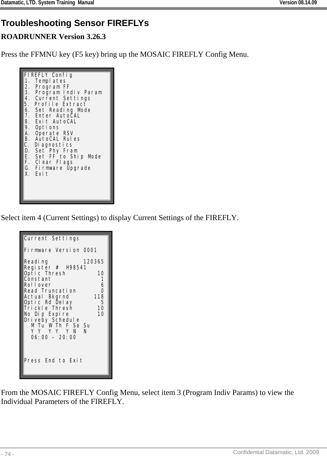 Datamatic, LTD. System Training  Manual         Version 08.14.09 - 74 -          Confidential Datamatic, Ltd. 2009  Troubleshooting Sensor FIREFLYs ROADRUNNER Version 3.26.3  Press the FFMNU key (F5 key) bring up the MOSAIC FIREFLY Config Menu.   FIREFLY Config 1. Templates 2. Program FF 3. Program Indiv Param 4. Current Settings 5. Profile Extract 6. Set Reading Mode 7. Enter AutoCAL 8. Exit AutoCAL 9. Options A. Operate RSV B. AutoCAL Rules C. Diagnostics D. Set Phy Fram E. Set FF to Ship Mode F. Clear Flags G. Firmware Upgrade X. Exit   Select item 4 (Current Settings) to display Current Settings of the FIREFLY.  Current Settings  Firmware Version 0001  Reading          120365 Register #  H98541      Optic Thresh         10 Constant              1 Rollover              6 Read Truncation       0 Actual Bkgrnd       118 Optic Rd Delay        5 Trickle Thresh       10 No Dip Expire        10 Driveby Schedule   M Tu W Th F Sa Su   Y Y  Y Y  Y N  N   06:00 – 20:00    Press End to Exit    From the MOSAIC FIREFLY Config Menu, select item 3 (Program Indiv Params) to view the Individual Parameters of the FIREFLY.      