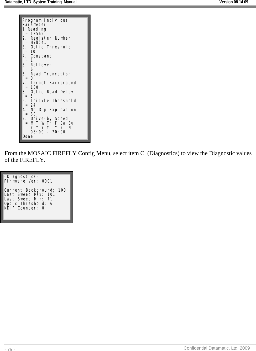 Datamatic, LTD. System Training  Manual         Version 08.14.09 - 75 -          Confidential Datamatic, Ltd. 2009   Program Individual Parameter 1 Reading  = 12569 2. Register Number  = H98541 3. Optic Threshold  = 10 4. Constant  = 1 5. Rollover  = 6 6. Read Truncation  = 0 7. Target Background  = 100 8. Optic Read Delay  = 5 9. Trickle Threshold  = 24 A. No Dip Expiration  = 30 B. Drive-by Sched.  = M T W Th F Sa Su    Y Y Y Y  Y Y  N    06:00 – 20:00   Done  From the MOSAIC FIREFLY Config Menu, select item C  (Diagnostics) to view the Diagnostic values of the FIREFLY.                -Diagnostics- Firmware Ver: 0001  Current Background: 100 Last Sweep Max: 101 Last Sweep Min: 71 Optic Threshold: 6 NDIP Counter: 0 