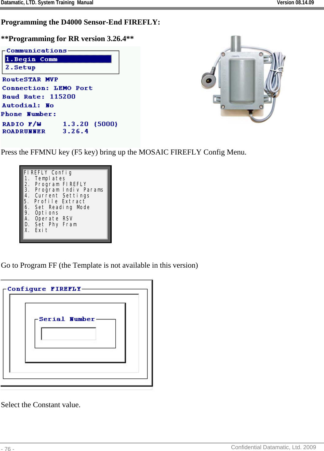 Datamatic, LTD. System Training  Manual         Version 08.14.09 - 76 -          Confidential Datamatic, Ltd. 2009  Programming the D4000 Sensor-End FIREFLY:  **Programming for RR version 3.26.4**   Press the FFMNU key (F5 key) bring up the MOSAIC FIREFLY Config Menu.  FIREFLY Config 1. Templates 2. Program FIREFLY 3. Program Indiv Params 4. Current Settings 5. Profile Extract 6. Set Reading Mode 9. Options A. Operate RSV D. Set Phy Fram X. Exit    Go to Program FF (the Template is not available in this version)    Select the Constant value. 