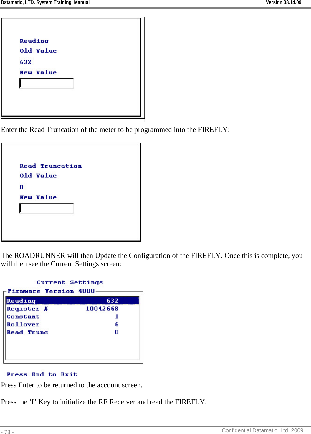 Datamatic, LTD. System Training  Manual         Version 08.14.09 - 78 -          Confidential Datamatic, Ltd. 2009   Enter the Read Truncation of the meter to be programmed into the FIREFLY:    The ROADRUNNER will then Update the Configuration of the FIREFLY. Once this is complete, you will then see the Current Settings screen:   Press Enter to be returned to the account screen.    Press the ‘I’ Key to initialize the RF Receiver and read the FIREFLY. 