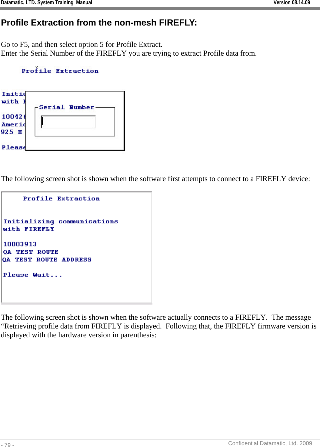 Datamatic, LTD. System Training  Manual         Version 08.14.09 - 79 -          Confidential Datamatic, Ltd. 2009  Profile Extraction from the non-mesh FIREFLY:  Go to F5, and then select option 5 for Profile Extract. Enter the Serial Number of the FIREFLY you are trying to extract Profile data from.    The following screen shot is shown when the software first attempts to connect to a FIREFLY device:    The following screen shot is shown when the software actually connects to a FIREFLY.  The message “Retrieving profile data from FIREFLY is displayed.  Following that, the FIREFLY firmware version is displayed with the hardware version in parenthesis: 