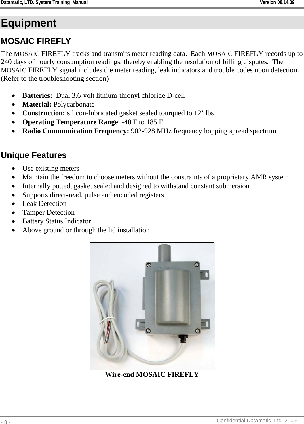 Datamatic, LTD. System Training  Manual         Version 08.14.09 - 8 -          Confidential Datamatic, Ltd. 2009  Equipment MOSAIC FIREFLY The MOSAIC FIREFLY tracks and transmits meter reading data.  Each MOSAIC FIREFLY records up to 240 days of hourly consumption readings, thereby enabling the resolution of billing disputes.  The MOSAIC FIREFLY signal includes the meter reading, leak indicators and trouble codes upon detection. (Refer to the troubleshooting section)  • Batteries:  Dual 3.6-volt lithium-thionyl chloride D-cell • Material: Polycarbonate • Construction: silicon-lubricated gasket sealed tourqued to 12’ lbs • Operating Temperature Range: -40 F to 185 F • Radio Communication Frequency: 902-928 MHz frequency hopping spread spectrum  Unique Features • Use existing meters • Maintain the freedom to choose meters without the constraints of a proprietary AMR system  • Internally potted, gasket sealed and designed to withstand constant submersion • Supports direct-read, pulse and encoded registers • Leak Detection • Tamper Detection • Battery Status Indicator • Above ground or through the lid installation   Wire-end MOSAIC FIREFLY  