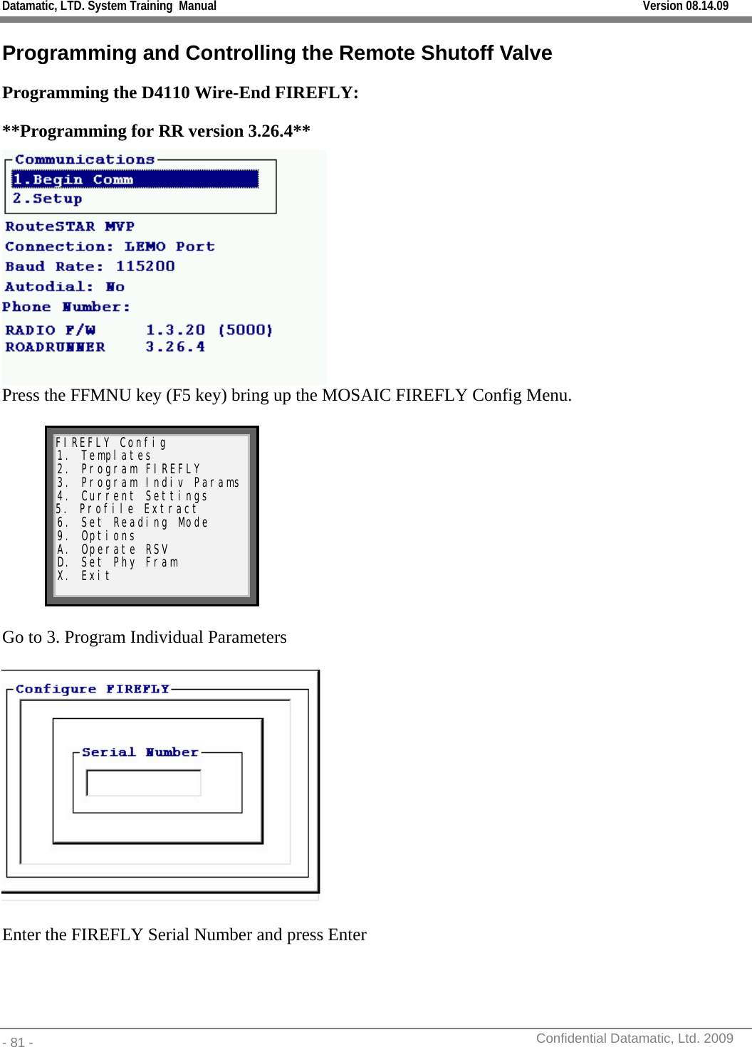 Datamatic, LTD. System Training  Manual         Version 08.14.09 - 81 -          Confidential Datamatic, Ltd. 2009  Programming and Controlling the Remote Shutoff Valve Programming the D4110 Wire-End FIREFLY: **Programming for RR version 3.26.4**   Press the FFMNU key (F5 key) bring up the MOSAIC FIREFLY Config Menu.  FIREFLY Config 1. Templates 2. Program FIREFLY 3. Program Indiv Params 4. Current Settings 5. Profile Extract 6. Set Reading Mode 9. Options A. Operate RSV D. Set Phy Fram X. Exit   Go to 3. Program Individual Parameters     Enter the FIREFLY Serial Number and press Enter     