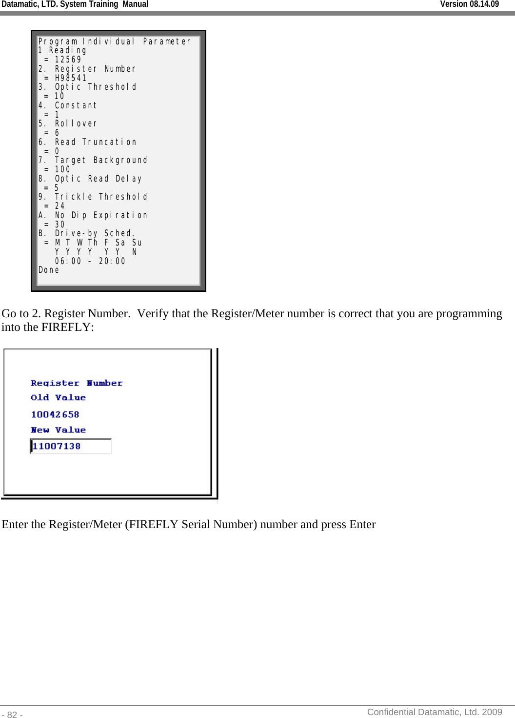 Datamatic, LTD. System Training  Manual         Version 08.14.09 - 82 -          Confidential Datamatic, Ltd. 2009   Program Individual Parameter 1 Reading  = 12569 2. Register Number  = H98541 3. Optic Threshold  = 10 4. Constant  = 1 5. Rollover  = 6 6. Read Truncation  = 0 7. Target Background  = 100 8. Optic Read Delay  = 5 9. Trickle Threshold  = 24 A. No Dip Expiration  = 30 B. Drive-by Sched.  = M T W Th F Sa Su    Y Y Y Y  Y Y  N    06:00 – 20:00   Done  Go to 2. Register Number.  Verify that the Register/Meter number is correct that you are programming into the FIREFLY:    Enter the Register/Meter (FIREFLY Serial Number) number and press Enter  