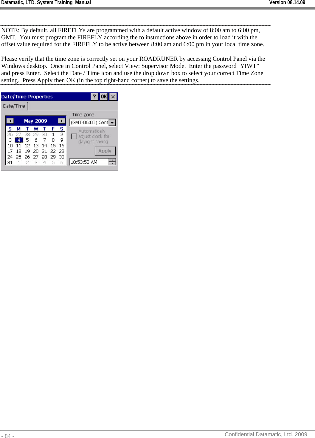 Datamatic, LTD. System Training  Manual         Version 08.14.09 - 84 -          Confidential Datamatic, Ltd. 2009   NOTE: By default, all FIREFLYs are programmed with a default active window of 8:00 am to 6:00 pm, GMT.  You must program the FIREFLY according the to instructions above in order to load it with the offset value required for the FIREFLY to be active between 8:00 am and 6:00 pm in your local time zone. Please verify that the time zone is correctly set on your ROADRUNER by accessing Control Panel via the Windows desktop.  Once in Control Panel, select View: Supervisor Mode.  Enter the password ‘YIWT” and press Enter.  Select the Date / Time icon and use the drop down box to select your correct Time Zone setting.  Press Apply then OK (in the top right-hand corner) to save the settings.  
