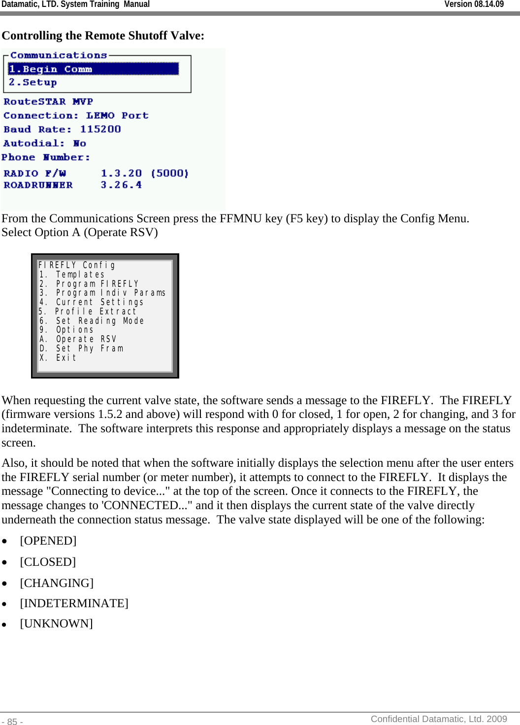 Datamatic, LTD. System Training  Manual         Version 08.14.09 - 85 -          Confidential Datamatic, Ltd. 2009  Controlling the Remote Shutoff Valve:  From the Communications Screen press the FFMNU key (F5 key) to display the Config Menu. Select Option A (Operate RSV)  FIREFLY Config 1. Templates 2. Program FIREFLY 3. Program Indiv Params 4. Current Settings 5. Profile Extract 6. Set Reading Mode 9. Options A. Operate RSV D. Set Phy Fram X. Exit   When requesting the current valve state, the software sends a message to the FIREFLY.  The FIREFLY (firmware versions 1.5.2 and above) will respond with 0 for closed, 1 for open, 2 for changing, and 3 for indeterminate.  The software interprets this response and appropriately displays a message on the status screen.  Also, it should be noted that when the software initially displays the selection menu after the user enters the FIREFLY serial number (or meter number), it attempts to connect to the FIREFLY.  It displays the message &quot;Connecting to device...&quot; at the top of the screen. Once it connects to the FIREFLY, the message changes to &apos;CONNECTED...&quot; and it then displays the current state of the valve directly underneath the connection status message.  The valve state displayed will be one of the following: • [OPENED]  • [CLOSED]   • [CHANGING] • [INDETERMINATE] • [UNKNOWN] 