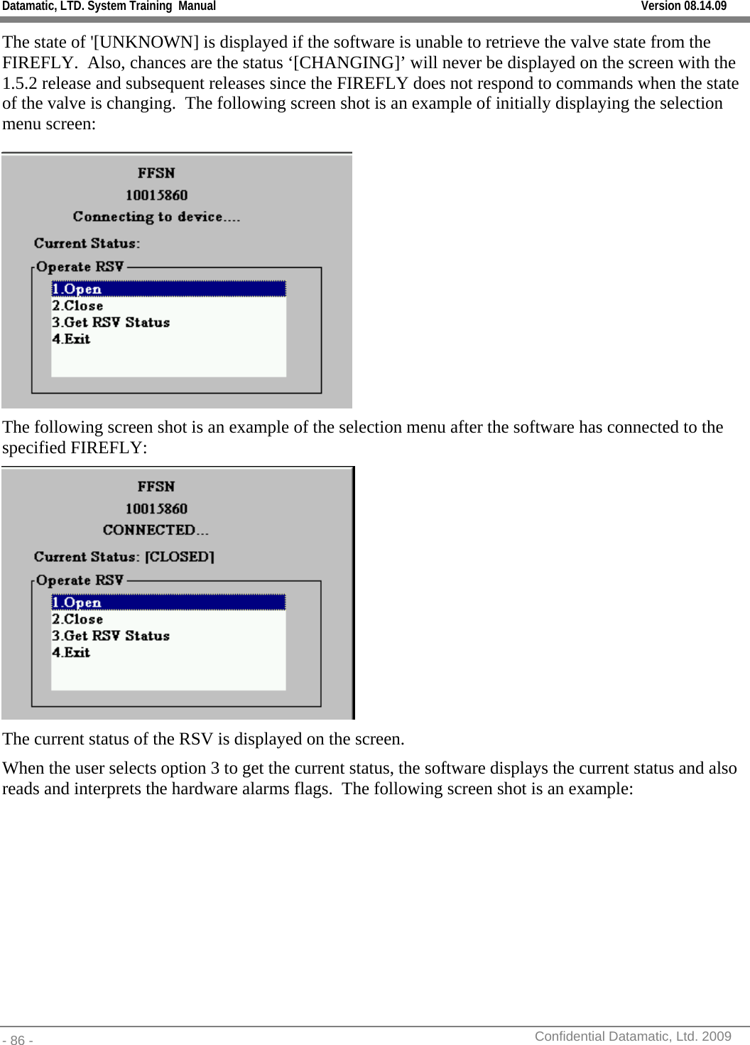 Datamatic, LTD. System Training  Manual         Version 08.14.09 - 86 -          Confidential Datamatic, Ltd. 2009  The state of &apos;[UNKNOWN] is displayed if the software is unable to retrieve the valve state from the FIREFLY.  Also, chances are the status ‘[CHANGING]’ will never be displayed on the screen with the 1.5.2 release and subsequent releases since the FIREFLY does not respond to commands when the state of the valve is changing.  The following screen shot is an example of initially displaying the selection menu screen:  The following screen shot is an example of the selection menu after the software has connected to the specified FIREFLY:  The current status of the RSV is displayed on the screen. When the user selects option 3 to get the current status, the software displays the current status and also reads and interprets the hardware alarms flags.  The following screen shot is an example: 