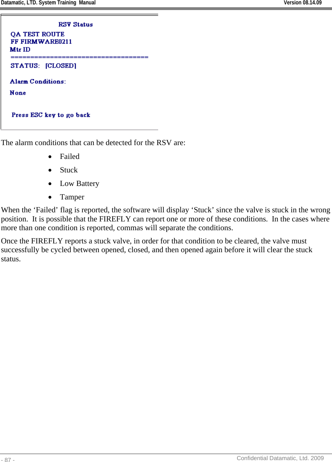 Datamatic, LTD. System Training  Manual         Version 08.14.09 - 87 -          Confidential Datamatic, Ltd. 2009   The alarm conditions that can be detected for the RSV are: • Failed  • Stuck • Low Battery • Tamper When the ‘Failed’ flag is reported, the software will display ‘Stuck’ since the valve is stuck in the wrong position.  It is possible that the FIREFLY can report one or more of these conditions.  In the cases where more than one condition is reported, commas will separate the conditions.  Once the FIREFLY reports a stuck valve, in order for that condition to be cleared, the valve must successfully be cycled between opened, closed, and then opened again before it will clear the stuck status. 