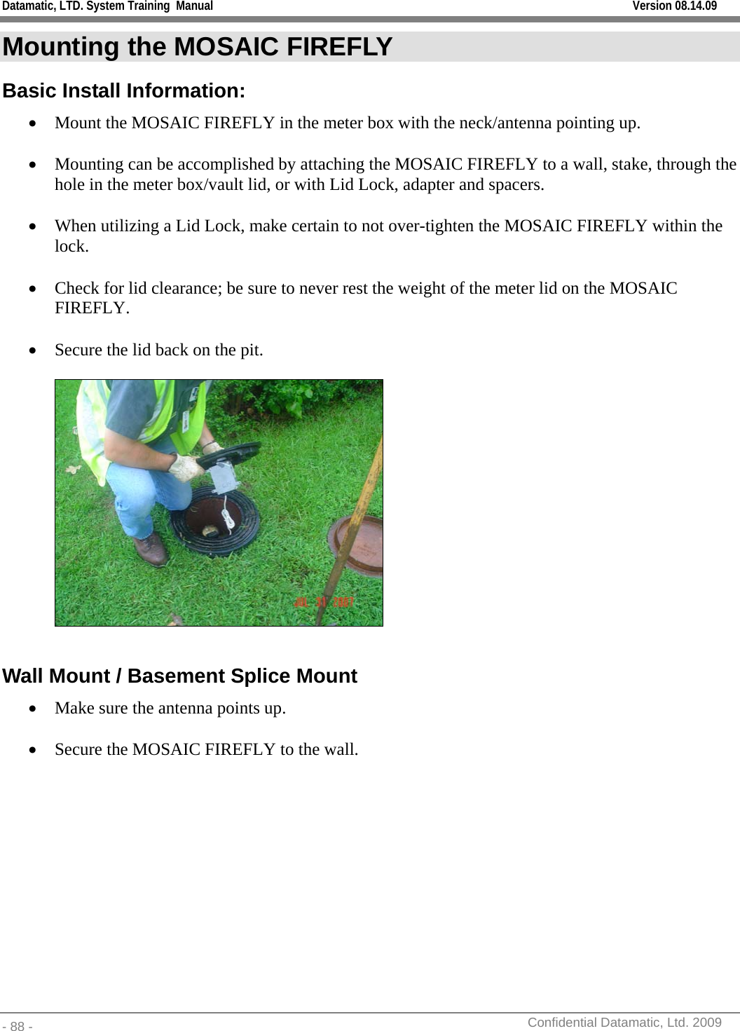 Datamatic, LTD. System Training  Manual         Version 08.14.09 - 88 -          Confidential Datamatic, Ltd. 2009  Mounting the MOSAIC FIREFLY Basic Install Information: • Mount the MOSAIC FIREFLY in the meter box with the neck/antenna pointing up.  • Mounting can be accomplished by attaching the MOSAIC FIREFLY to a wall, stake, through the hole in the meter box/vault lid, or with Lid Lock, adapter and spacers.  • When utilizing a Lid Lock, make certain to not over-tighten the MOSAIC FIREFLY within the lock.  • Check for lid clearance; be sure to never rest the weight of the meter lid on the MOSAIC FIREFLY.  • Secure the lid back on the pit.    Wall Mount / Basement Splice Mount • Make sure the antenna points up.  • Secure the MOSAIC FIREFLY to the wall.  