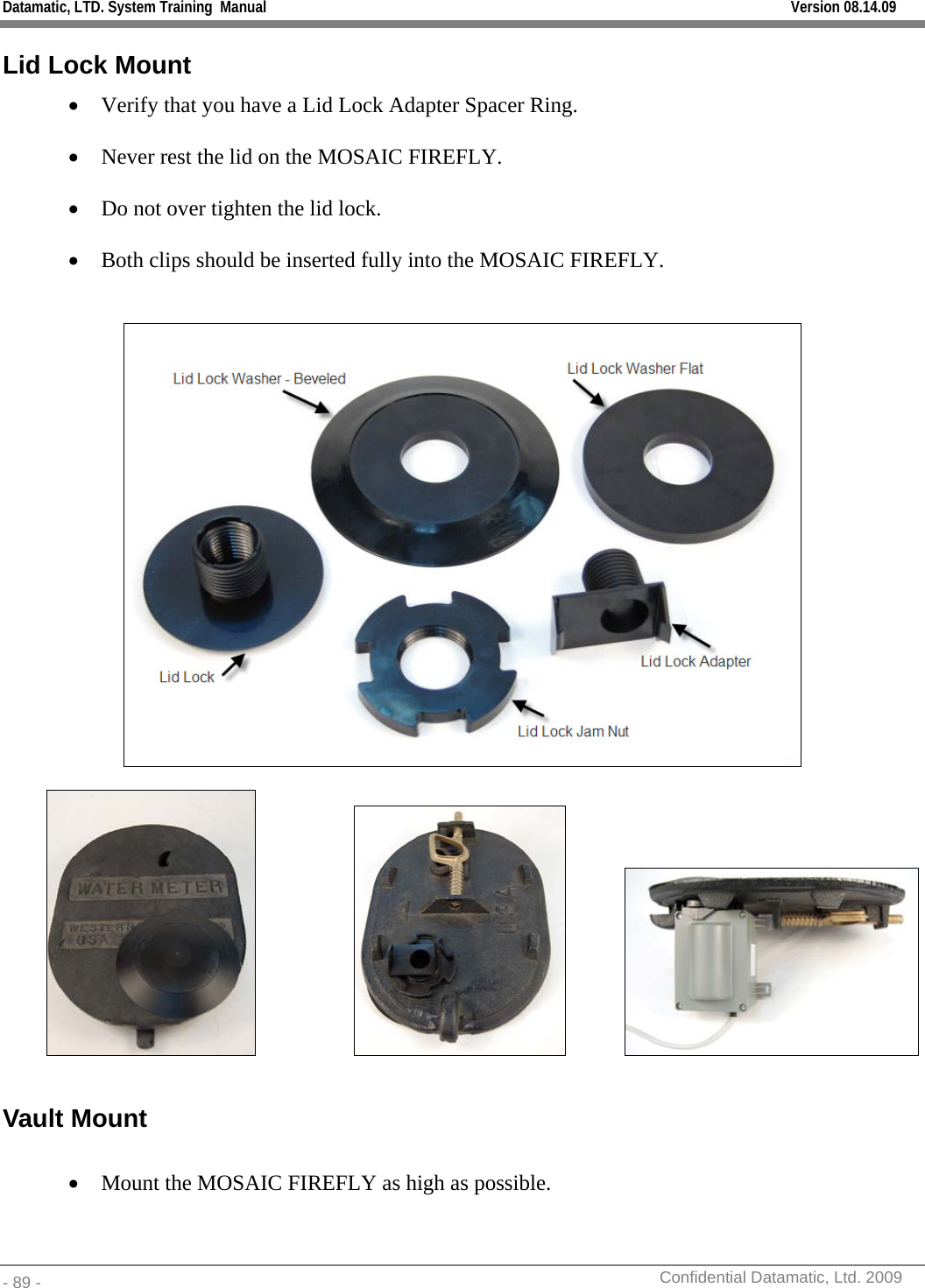 Datamatic, LTD. System Training  Manual         Version 08.14.09 - 89 -          Confidential Datamatic, Ltd. 2009  Lid Lock Mount • Verify that you have a Lid Lock Adapter Spacer Ring.  • Never rest the lid on the MOSAIC FIREFLY.  • Do not over tighten the lid lock.  • Both clips should be inserted fully into the MOSAIC FIREFLY.       Vault Mount  • Mount the MOSAIC FIREFLY as high as possible.   