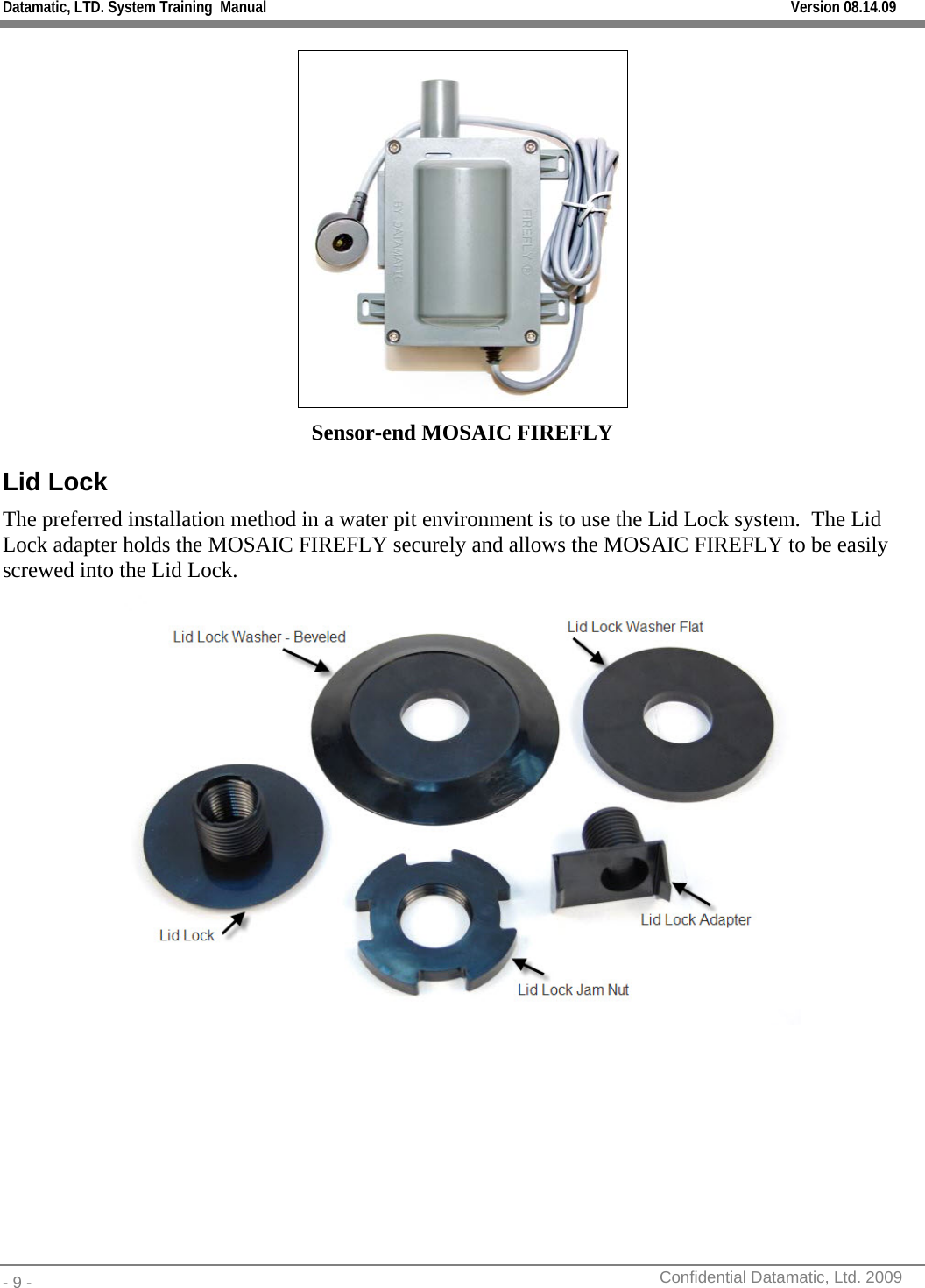 Datamatic, LTD. System Training  Manual         Version 08.14.09 - 9 -          Confidential Datamatic, Ltd. 2009   Sensor-end MOSAIC FIREFLY Lid Lock The preferred installation method in a water pit environment is to use the Lid Lock system.  The Lid Lock adapter holds the MOSAIC FIREFLY securely and allows the MOSAIC FIREFLY to be easily screwed into the Lid Lock.     