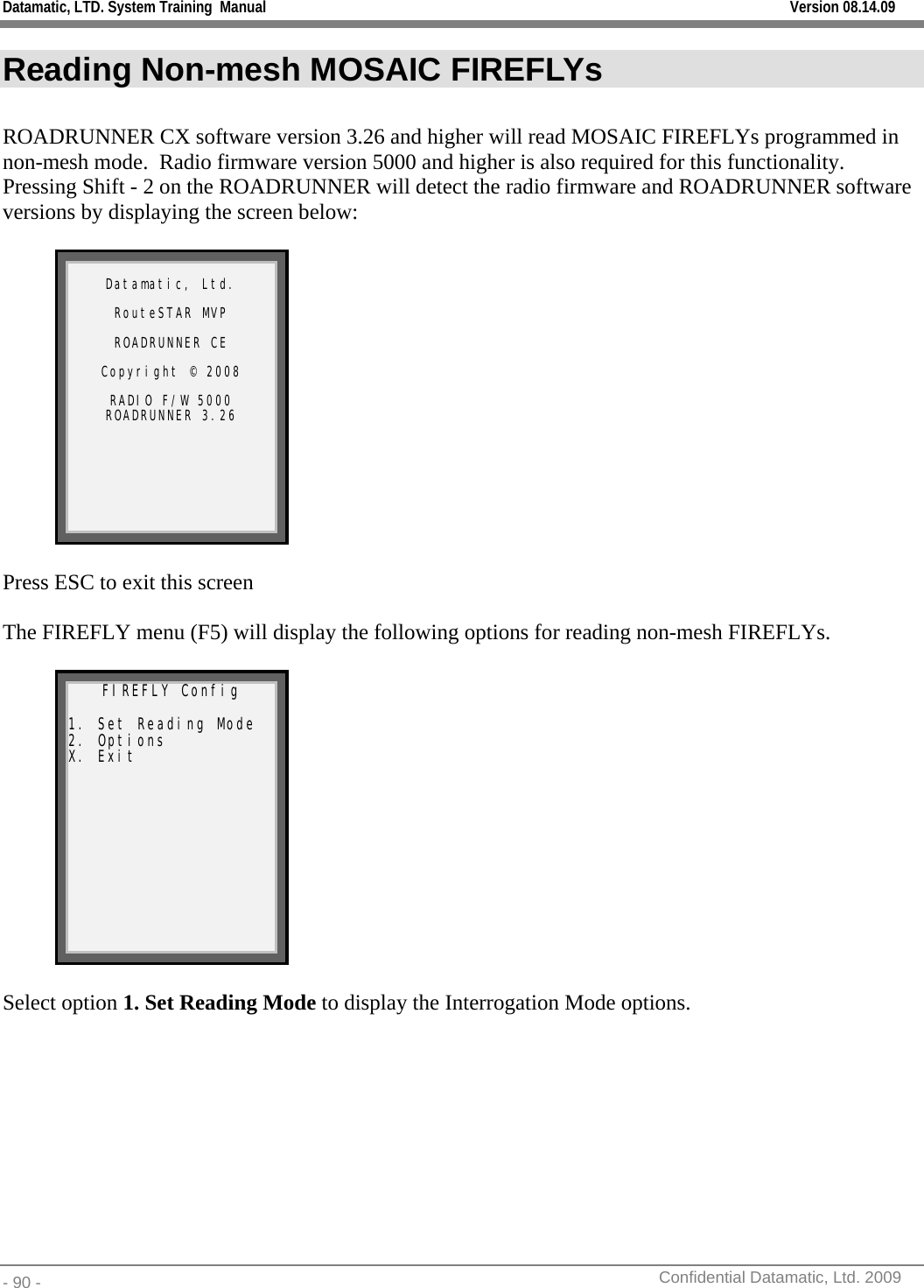 Datamatic, LTD. System Training  Manual         Version 08.14.09 - 90 -          Confidential Datamatic, Ltd. 2009  Reading Non-mesh MOSAIC FIREFLYs  ROADRUNNER CX software version 3.26 and higher will read MOSAIC FIREFLYs programmed in non-mesh mode.  Radio firmware version 5000 and higher is also required for this functionality.  Pressing Shift - 2 on the ROADRUNNER will detect the radio firmware and ROADRUNNER software versions by displaying the screen below:   Datamatic, Ltd.  RouteSTAR MVP  ROADRUNNER CE  Copyright © 2008  RADIO F/W 5000 ROADRUNNER 3.26     Press ESC to exit this screen  The FIREFLY menu (F5) will display the following options for reading non-mesh FIREFLYs.    FIREFLY Config  1. Set Reading Mode 2. Options X. Exit   Select option 1. Set Reading Mode to display the Interrogation Mode options.  