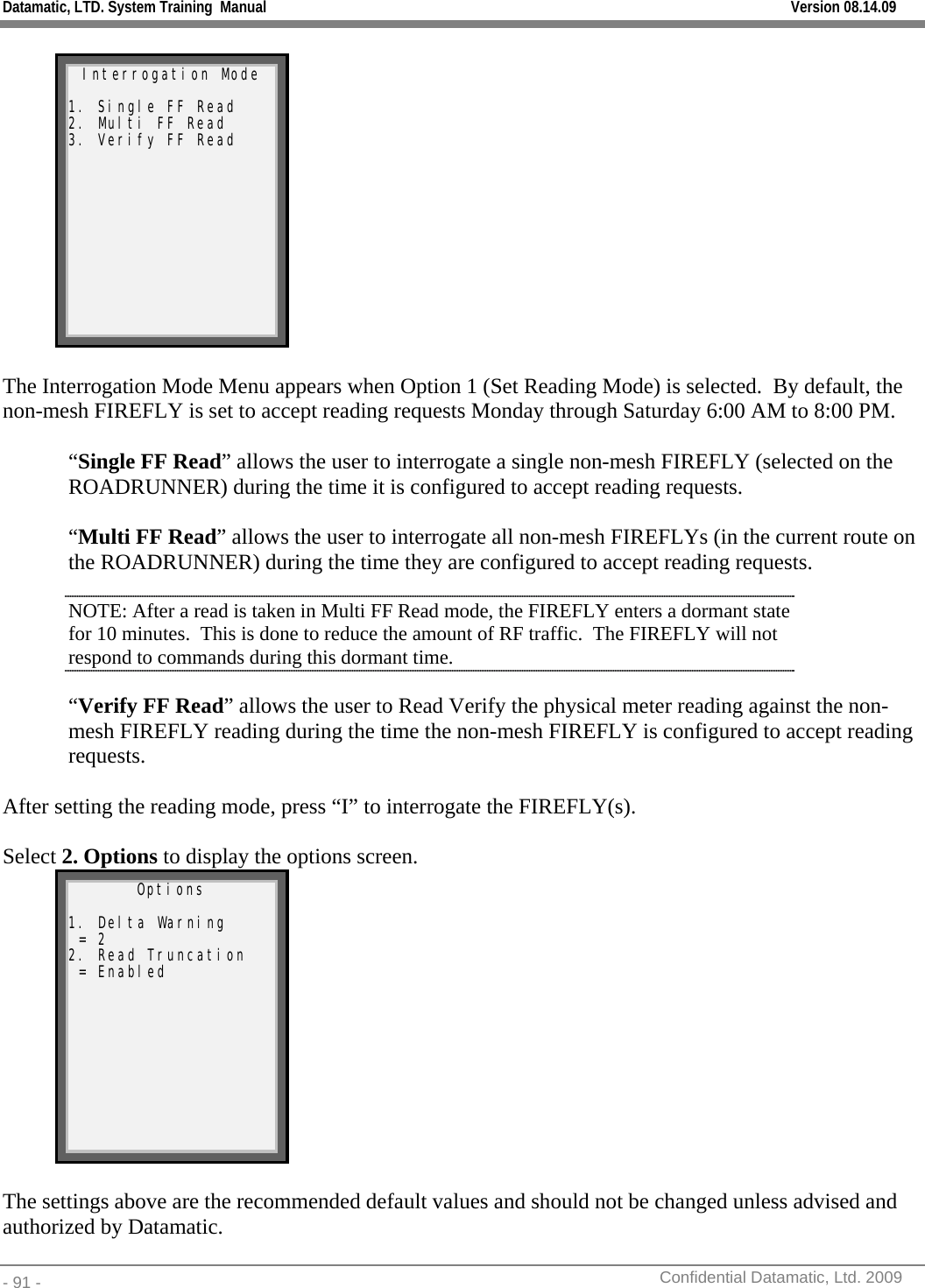 Datamatic, LTD. System Training  Manual         Version 08.14.09 - 91 -          Confidential Datamatic, Ltd. 2009   Interrogation Mode  1. Single FF Read 2. Multi FF Read 3. Verify FF Read   The Interrogation Mode Menu appears when Option 1 (Set Reading Mode) is selected.  By default, the non-mesh FIREFLY is set to accept reading requests Monday through Saturday 6:00 AM to 8:00 PM.  “Single FF Read” allows the user to interrogate a single non-mesh FIREFLY (selected on the ROADRUNNER) during the time it is configured to accept reading requests.  “Multi FF Read” allows the user to interrogate all non-mesh FIREFLYs (in the current route on the ROADRUNNER) during the time they are configured to accept reading requests. NOTE: After a read is taken in Multi FF Read mode, the FIREFLY enters a dormant state for 10 minutes.  This is done to reduce the amount of RF traffic.  The FIREFLY will not respond to commands during this dormant time. “Verify FF Read” allows the user to Read Verify the physical meter reading against the non-mesh FIREFLY reading during the time the non-mesh FIREFLY is configured to accept reading requests.  After setting the reading mode, press “I” to interrogate the FIREFLY(s).  Select 2. Options to display the options screen. Options  1. Delta Warning  = 2 2. Read Truncation  = Enabled   The settings above are the recommended default values and should not be changed unless advised and authorized by Datamatic. 