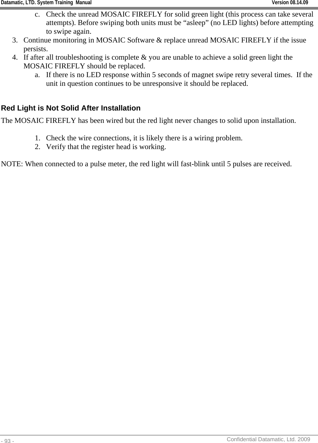 Datamatic, LTD. System Training  Manual         Version 08.14.09 - 93 -          Confidential Datamatic, Ltd. 2009  c. Check the unread MOSAIC FIREFLY for solid green light (this process can take several attempts). Before swiping both units must be “asleep” (no LED lights) before attempting to swipe again. 3. Continue monitoring in MOSAIC Software &amp; replace unread MOSAIC FIREFLY if the issue persists. 4. If after all troubleshooting is complete &amp; you are unable to achieve a solid green light the MOSAIC FIREFLY should be replaced. a. If there is no LED response within 5 seconds of magnet swipe retry several times.  If the unit in question continues to be unresponsive it should be replaced.  Red Light is Not Solid After Installation The MOSAIC FIREFLY has been wired but the red light never changes to solid upon installation.  1. Check the wire connections, it is likely there is a wiring problem. 2. Verify that the register head is working.  NOTE: When connected to a pulse meter, the red light will fast-blink until 5 pulses are received.                    