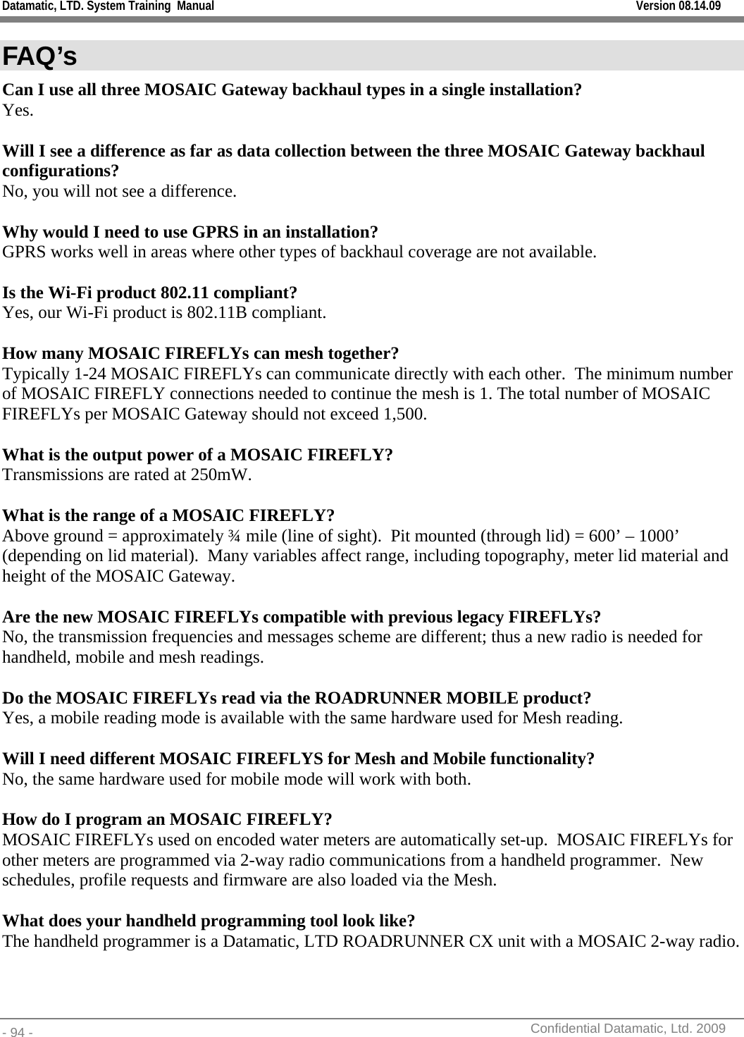 Datamatic, LTD. System Training  Manual         Version 08.14.09 - 94 -          Confidential Datamatic, Ltd. 2009  FAQ’s Can I use all three MOSAIC Gateway backhaul types in a single installation? Yes.  Will I see a difference as far as data collection between the three MOSAIC Gateway backhaul configurations? No, you will not see a difference.  Why would I need to use GPRS in an installation? GPRS works well in areas where other types of backhaul coverage are not available.  Is the Wi-Fi product 802.11 compliant? Yes, our Wi-Fi product is 802.11B compliant.  How many MOSAIC FIREFLYs can mesh together? Typically 1-24 MOSAIC FIREFLYs can communicate directly with each other.  The minimum number of MOSAIC FIREFLY connections needed to continue the mesh is 1. The total number of MOSAIC FIREFLYs per MOSAIC Gateway should not exceed 1,500.  What is the output power of a MOSAIC FIREFLY? Transmissions are rated at 250mW.  What is the range of a MOSAIC FIREFLY?  Above ground = approximately ¾ mile (line of sight).  Pit mounted (through lid) = 600’ – 1000’ (depending on lid material).  Many variables affect range, including topography, meter lid material and height of the MOSAIC Gateway.  Are the new MOSAIC FIREFLYs compatible with previous legacy FIREFLYs? No, the transmission frequencies and messages scheme are different; thus a new radio is needed for handheld, mobile and mesh readings.  Do the MOSAIC FIREFLYs read via the ROADRUNNER MOBILE product?  Yes, a mobile reading mode is available with the same hardware used for Mesh reading.  Will I need different MOSAIC FIREFLYS for Mesh and Mobile functionality? No, the same hardware used for mobile mode will work with both.  How do I program an MOSAIC FIREFLY? MOSAIC FIREFLYs used on encoded water meters are automatically set-up.  MOSAIC FIREFLYs for other meters are programmed via 2-way radio communications from a handheld programmer.  New schedules, profile requests and firmware are also loaded via the Mesh.  What does your handheld programming tool look like? The handheld programmer is a Datamatic, LTD ROADRUNNER CX unit with a MOSAIC 2-way radio.    