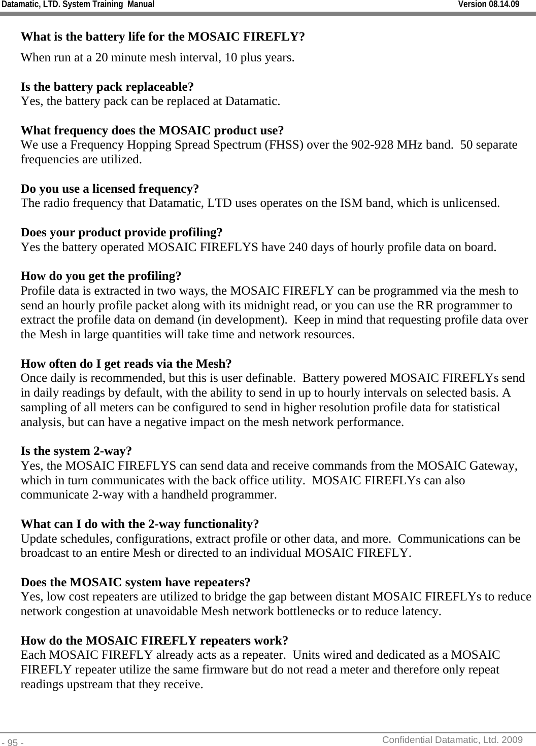 Datamatic, LTD. System Training  Manual         Version 08.14.09 - 95 -          Confidential Datamatic, Ltd. 2009  What is the battery life for the MOSAIC FIREFLY? When run at a 20 minute mesh interval, 10 plus years.  Is the battery pack replaceable?  Yes, the battery pack can be replaced at Datamatic.      What frequency does the MOSAIC product use? We use a Frequency Hopping Spread Spectrum (FHSS) over the 902-928 MHz band.  50 separate frequencies are utilized.    Do you use a licensed frequency? The radio frequency that Datamatic, LTD uses operates on the ISM band, which is unlicensed.   Does your product provide profiling? Yes the battery operated MOSAIC FIREFLYS have 240 days of hourly profile data on board.    How do you get the profiling? Profile data is extracted in two ways, the MOSAIC FIREFLY can be programmed via the mesh to send an hourly profile packet along with its midnight read, or you can use the RR programmer to extract the profile data on demand (in development).  Keep in mind that requesting profile data over the Mesh in large quantities will take time and network resources.   How often do I get reads via the Mesh? Once daily is recommended, but this is user definable.  Battery powered MOSAIC FIREFLYs send in daily readings by default, with the ability to send in up to hourly intervals on selected basis. A sampling of all meters can be configured to send in higher resolution profile data for statistical analysis, but can have a negative impact on the mesh network performance.  Is the system 2-way? Yes, the MOSAIC FIREFLYS can send data and receive commands from the MOSAIC Gateway, which in turn communicates with the back office utility.  MOSAIC FIREFLYs can also communicate 2-way with a handheld programmer.  What can I do with the 2-way functionality? Update schedules, configurations, extract profile or other data, and more.  Communications can be broadcast to an entire Mesh or directed to an individual MOSAIC FIREFLY.   Does the MOSAIC system have repeaters? Yes, low cost repeaters are utilized to bridge the gap between distant MOSAIC FIREFLYs to reduce network congestion at unavoidable Mesh network bottlenecks or to reduce latency.  How do the MOSAIC FIREFLY repeaters work? Each MOSAIC FIREFLY already acts as a repeater.  Units wired and dedicated as a MOSAIC FIREFLY repeater utilize the same firmware but do not read a meter and therefore only repeat readings upstream that they receive.   