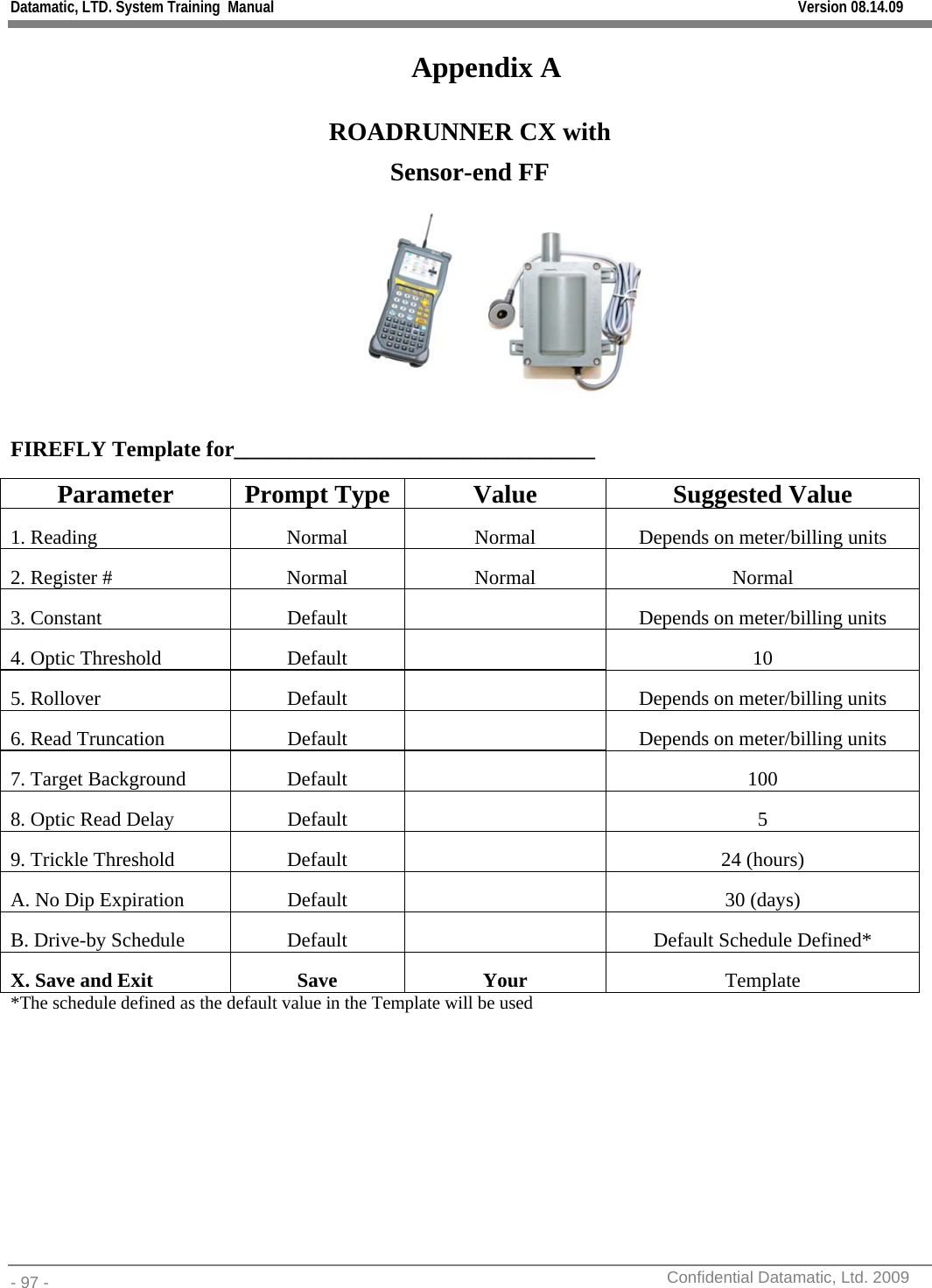 Datamatic, LTD. System Training  Manual         Version 08.14.09 - 97 -          Confidential Datamatic, Ltd. 2009  Appendix A ROADRUNNER CX with Sensor-end FF   FIREFLY Template for_________________________________  Parameter Prompt Type  Value  Suggested Value 1. Reading  Normal  Normal  Depends on meter/billing units 2. Register #  Normal  Normal  Normal 3. Constant  Default   Depends on meter/billing units 4. Optic Threshold  Default  10 5. Rollover  Default  Depends on meter/billing units 6. Read Truncation  Default  Depends on meter/billing units 7. Target Background  Default  100 8. Optic Read Delay  Default  5 9. Trickle Threshold  Default  24 (hours) A. No Dip Expiration  Default  30 (days) B. Drive-by Schedule  Default  Default Schedule Defined* X. Save and Exit  Save  Your   Template *The schedule defined as the default value in the Template will be used    