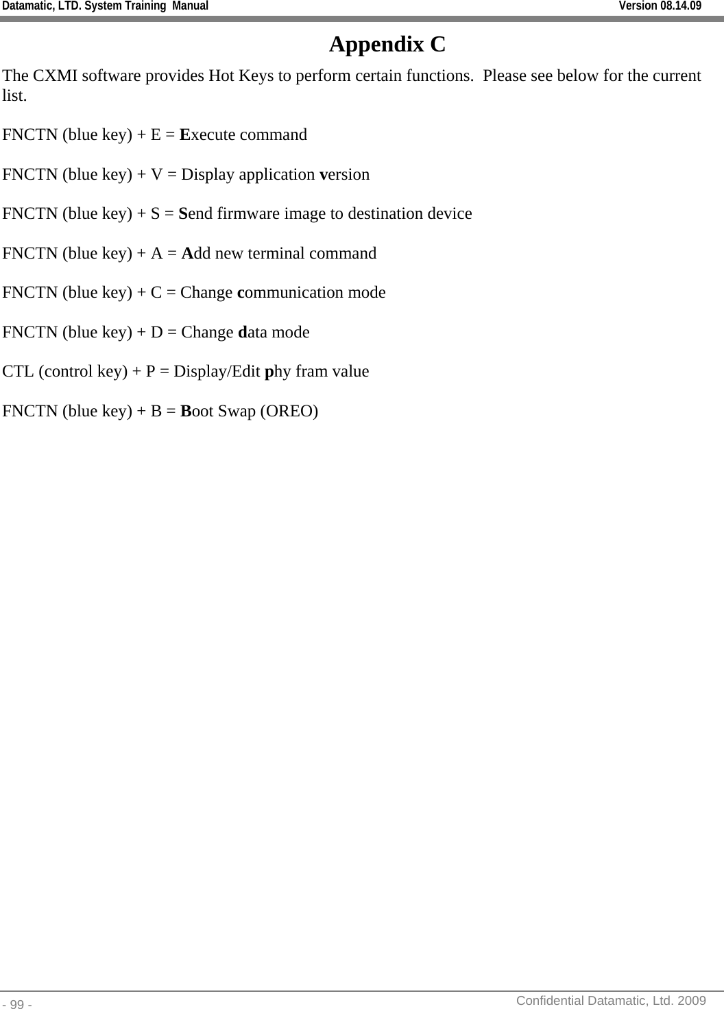 Datamatic, LTD. System Training  Manual         Version 08.14.09 - 99 -          Confidential Datamatic, Ltd. 2009  Appendix C The CXMI software provides Hot Keys to perform certain functions.  Please see below for the current list.  FNCTN (blue key) + E = Execute command  FNCTN (blue key) + V = Display application version  FNCTN (blue key) + S = Send firmware image to destination device  FNCTN (blue key) + A = Add new terminal command  FNCTN (blue key) + C = Change communication mode  FNCTN (blue key) + D = Change data mode  CTL (control key) + P = Display/Edit phy fram value  FNCTN (blue key) + B = Boot Swap (OREO)  