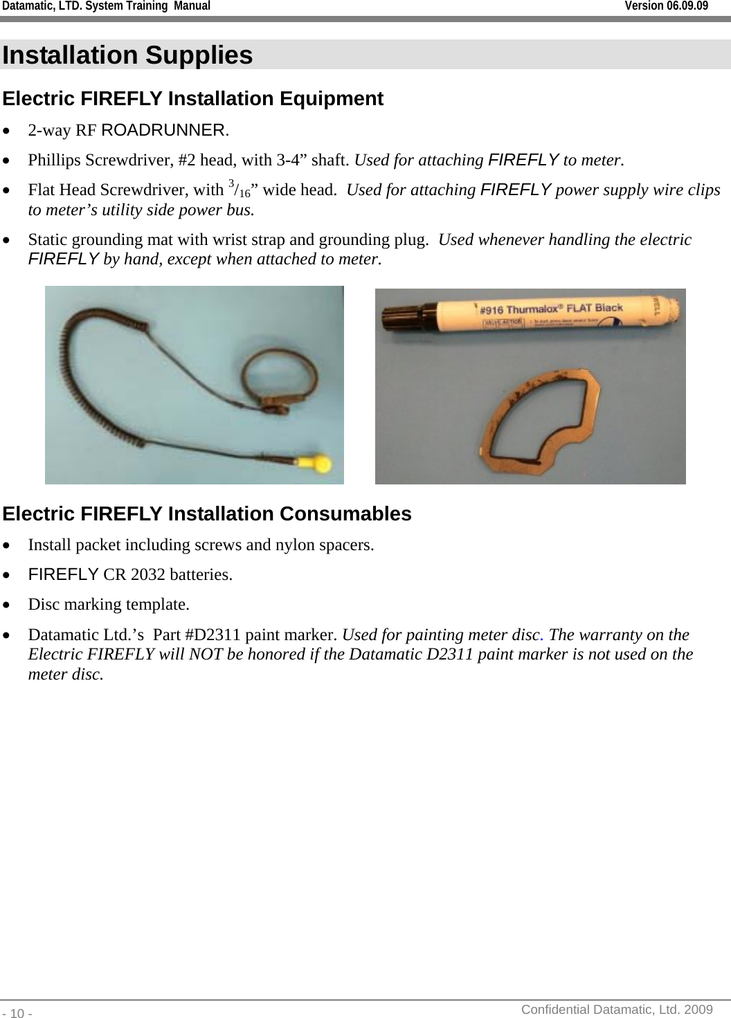 Datamatic, LTD. System Training  Manual         Version 06.09.09 - 10 -          Confidential Datamatic, Ltd. 2009  Installation Supplies Electric FIREFLY Installation Equipment • 2-way RF ROADRUNNER. • Phillips Screwdriver, #2 head, with 3-4” shaft. Used for attaching FIREFLY to meter. • Flat Head Screwdriver, with 3/16” wide head.  Used for attaching FIREFLY power supply wire clips to meter’s utility side power bus. • Static grounding mat with wrist strap and grounding plug.  Used whenever handling the electric FIREFLY by hand, except when attached to meter.              Electric FIREFLY Installation Consumables • Install packet including screws and nylon spacers. • FIREFLY CR 2032 batteries. • Disc marking template. • Datamatic Ltd.’s  Part #D2311 paint marker. Used for painting meter disc. The warranty on the Electric FIREFLY will NOT be honored if the Datamatic D2311 paint marker is not used on the meter disc.  