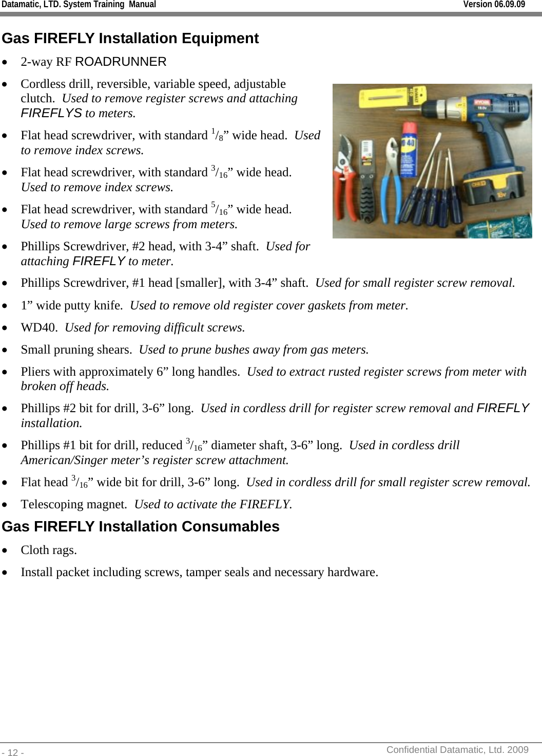 Datamatic, LTD. System Training  Manual         Version 06.09.09 - 12 -          Confidential Datamatic, Ltd. 2009  Gas FIREFLY Installation Equipment • 2-way RF ROADRUNNER • Cordless drill, reversible, variable speed, adjustable clutch.  Used to remove register screws and attaching FIREFLYS to meters. • Flat head screwdriver, with standard 1/8” wide head.  Used to remove index screws. • Flat head screwdriver, with standard 3/16” wide head.  Used to remove index screws. • Flat head screwdriver, with standard 5/16” wide head.  Used to remove large screws from meters. • Phillips Screwdriver, #2 head, with 3-4” shaft.  Used for attaching FIREFLY to meter.  • Phillips Screwdriver, #1 head [smaller], with 3-4” shaft.  Used for small register screw removal. • 1” wide putty knife.  Used to remove old register cover gaskets from meter. • WD40.  Used for removing difficult screws. • Small pruning shears.  Used to prune bushes away from gas meters. • Pliers with approximately 6” long handles.  Used to extract rusted register screws from meter with broken off heads. • Phillips #2 bit for drill, 3-6” long.  Used in cordless drill for register screw removal and FIREFLY installation. • Phillips #1 bit for drill, reduced 3/16” diameter shaft, 3-6” long.  Used in cordless drill American/Singer meter’s register screw attachment.   • Flat head 3/16” wide bit for drill, 3-6” long.  Used in cordless drill for small register screw removal. • Telescoping magnet.  Used to activate the FIREFLY. Gas FIREFLY Installation Consumables • Cloth rags.  • Install packet including screws, tamper seals and necessary hardware.  