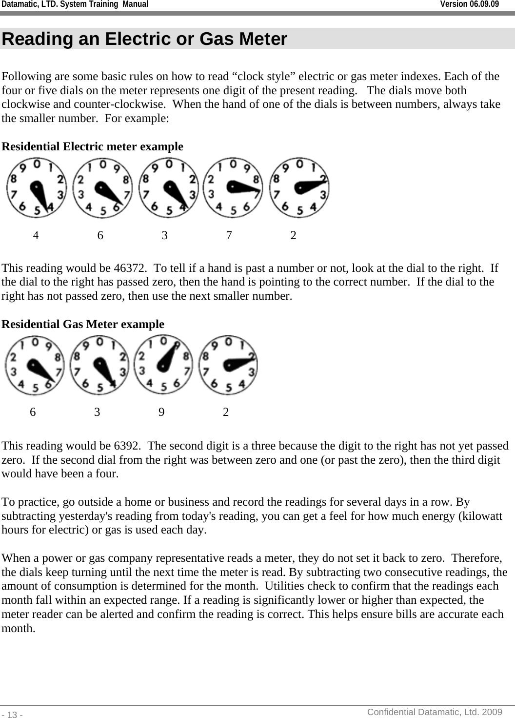 Datamatic, LTD. System Training  Manual         Version 06.09.09 - 13 -          Confidential Datamatic, Ltd. 2009  Reading an Electric or Gas Meter  Following are some basic rules on how to read “clock style” electric or gas meter indexes. Each of the four or five dials on the meter represents one digit of the present reading.   The dials move both clockwise and counter-clockwise.  When the hand of one of the dials is between numbers, always take the smaller number.  For example:   Residential Electric meter example  4 6 3 7 2  This reading would be 46372.  To tell if a hand is past a number or not, look at the dial to the right.  If the dial to the right has passed zero, then the hand is pointing to the correct number.  If the dial to the right has not passed zero, then use the next smaller number.   Residential Gas Meter example  6 3 9 2  This reading would be 6392.  The second digit is a three because the digit to the right has not yet passed zero.  If the second dial from the right was between zero and one (or past the zero), then the third digit would have been a four.    To practice, go outside a home or business and record the readings for several days in a row. By subtracting yesterday&apos;s reading from today&apos;s reading, you can get a feel for how much energy (kilowatt hours for electric) or gas is used each day.      When a power or gas company representative reads a meter, they do not set it back to zero.  Therefore, the dials keep turning until the next time the meter is read. By subtracting two consecutive readings, the amount of consumption is determined for the month.  Utilities check to confirm that the readings each month fall within an expected range. If a reading is significantly lower or higher than expected, the meter reader can be alerted and confirm the reading is correct. This helps ensure bills are accurate each month. 