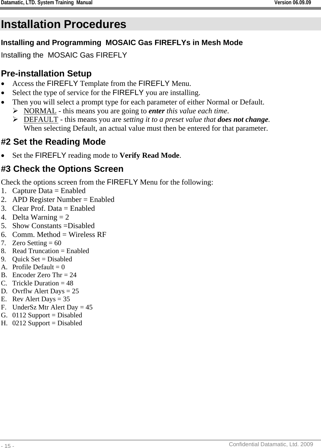 Datamatic, LTD. System Training  Manual         Version 06.09.09 - 15 -          Confidential Datamatic, Ltd. 2009  Installation Procedures Installing and Programming  MOSAIC Gas FIREFLYs in Mesh Mode Installing the  MOSAIC Gas FIREFLY  Pre-installation Setup • Access the FIREFLY Template from the FIREFLY Menu.  • Select the type of service for the FIREFLY you are installing. • Then you will select a prompt type for each parameter of either Normal or Default.  ¾ NORMAL - this means you are going to enter this value each time.  ¾ DEFAULT - this means you are setting it to a preset value that does not change.  When selecting Default, an actual value must then be entered for that parameter.  #2 Set the Reading Mode • Set the FIREFLY reading mode to Verify Read Mode. #3 Check the Options Screen Check the options screen from the FIREFLY Menu for the following: 1. Capture Data = Enabled 2. APD Register Number = Enabled 3. Clear Prof. Data = Enabled 4. Delta Warning = 2 5. Show Constants =Disabled 6. Comm. Method = Wireless RF 7. Zero Setting = 60 8. Read Truncation = Enabled 9. Quick Set = Disabled A. Profile Default = 0 B. Encoder Zero Thr = 24 C. Trickle Duration = 48 D. Ovrflw Alert Days = 25 E. Rev Alert Days = 35 F. UnderSz Mtr Alert Day = 45 G. 0112 Support = Disabled H. 0212 Support = Disabled  