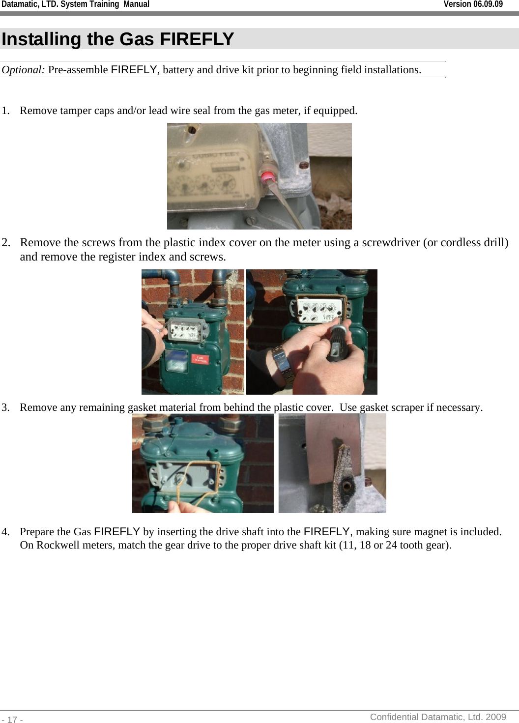 Datamatic, LTD. System Training  Manual         Version 06.09.09 - 17 -          Confidential Datamatic, Ltd. 2009  Installing the Gas FIREFLY Optional: Pre-assemble FIREFLY, battery and drive kit prior to beginning field installations.  1. Remove tamper caps and/or lead wire seal from the gas meter, if equipped.  2. Remove the screws from the plastic index cover on the meter using a screwdriver (or cordless drill) and remove the register index and screws.  3. Remove any remaining gasket material from behind the plastic cover.  Use gasket scraper if necessary.  4. Prepare the Gas FIREFLY by inserting the drive shaft into the FIREFLY, making sure magnet is included. On Rockwell meters, match the gear drive to the proper drive shaft kit (11, 18 or 24 tooth gear). 