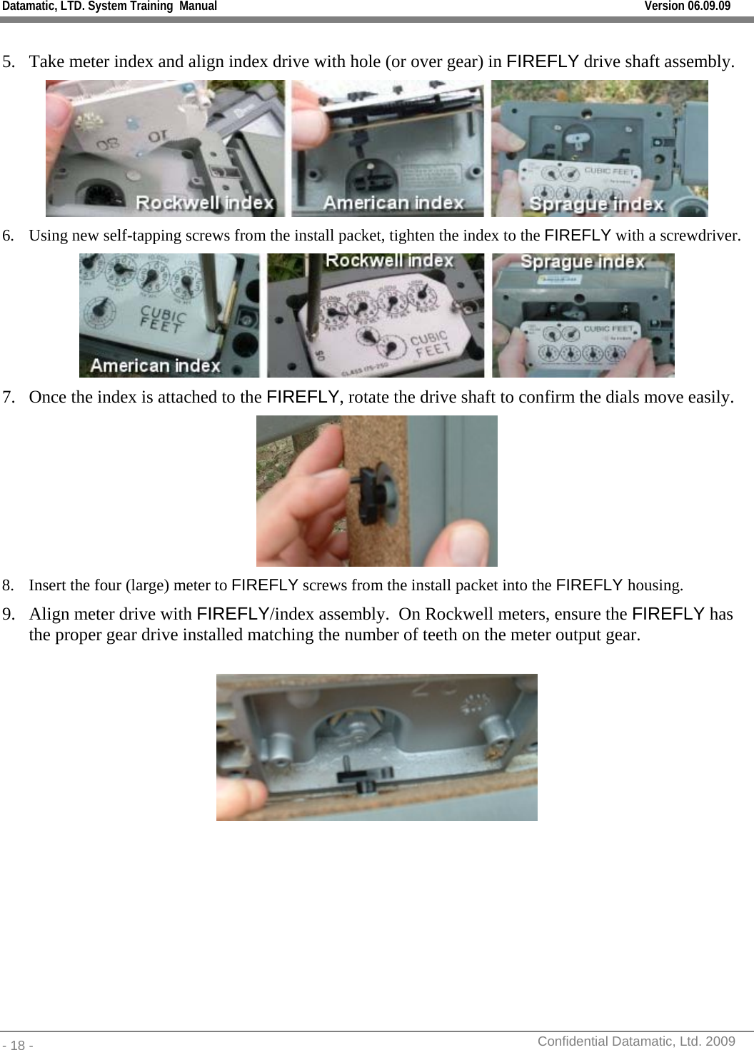 Datamatic, LTD. System Training  Manual         Version 06.09.09 - 18 -          Confidential Datamatic, Ltd. 2009   5. Take meter index and align index drive with hole (or over gear) in FIREFLY drive shaft assembly.  6. Using new self-tapping screws from the install packet, tighten the index to the FIREFLY with a screwdriver.   7. Once the index is attached to the FIREFLY, rotate the drive shaft to confirm the dials move easily.  8. Insert the four (large) meter to FIREFLY screws from the install packet into the FIREFLY housing. 9. Align meter drive with FIREFLY/index assembly.  On Rockwell meters, ensure the FIREFLY has the proper gear drive installed matching the number of teeth on the meter output gear.   