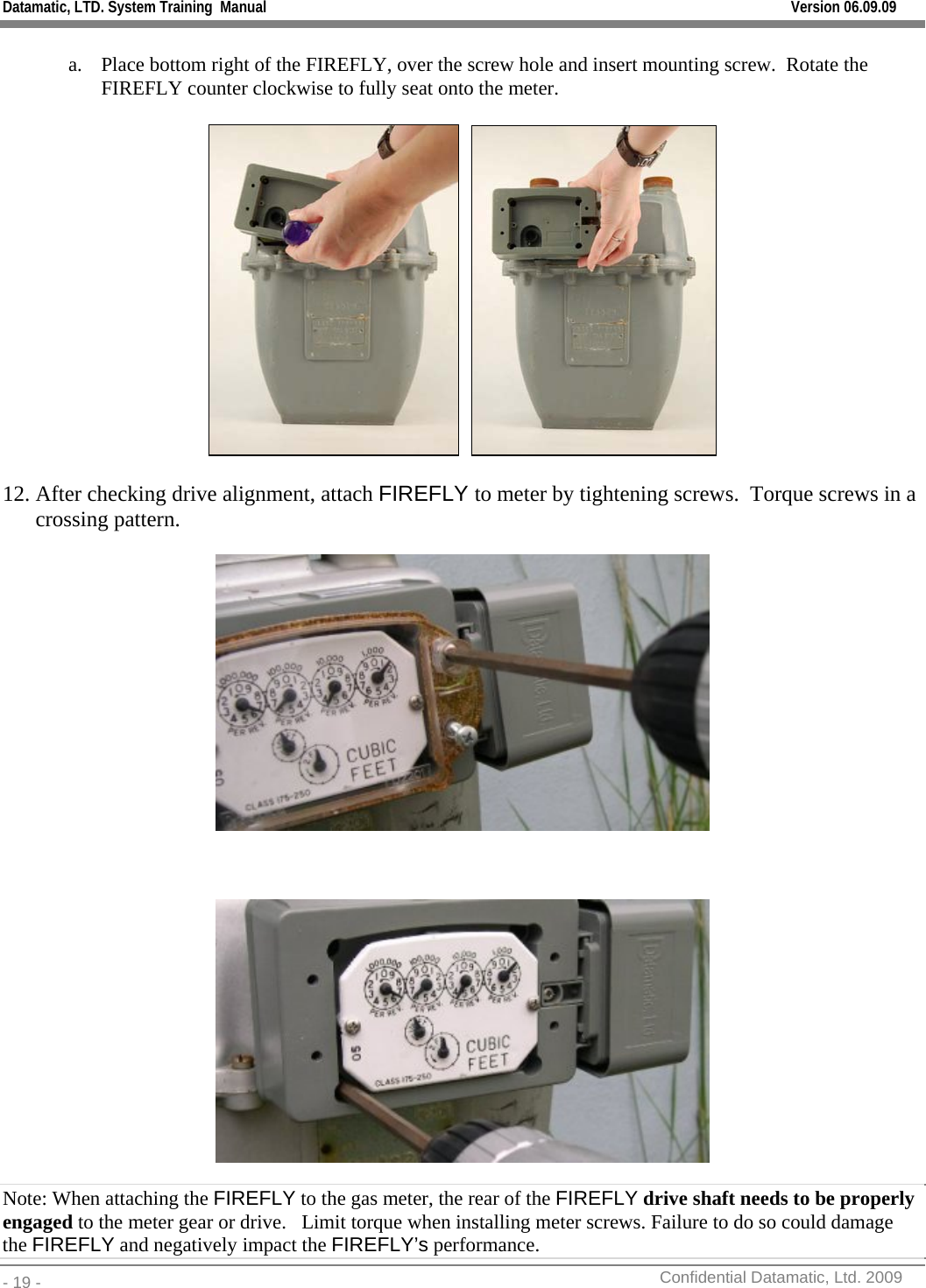 Datamatic, LTD. System Training  Manual         Version 06.09.09 - 19 -          Confidential Datamatic, Ltd. 2009   a. Place bottom right of the FIREFLY, over the screw hole and insert mounting screw.  Rotate the FIREFLY counter clockwise to fully seat onto the meter.       12. After checking drive alignment, attach FIREFLY to meter by tightening screws.  Torque screws in a crossing pattern.           Note: When attaching the FIREFLY to the gas meter, the rear of the FIREFLY drive shaft needs to be properly engaged to the meter gear or drive.   Limit torque when installing meter screws. Failure to do so could damage the FIREFLY and negatively impact the FIREFLY’s performance. 