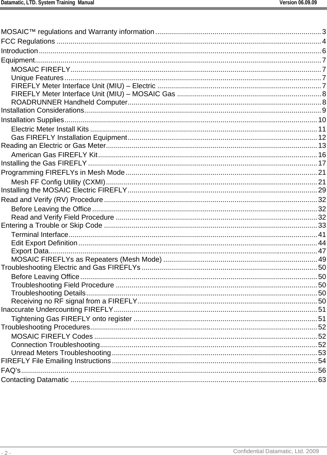 Datamatic, LTD. System Training  Manual         Version 06.09.09 - 2 -          Confidential Datamatic, Ltd. 2009   MOSAIC™ regulations and Warranty information....................................................................................3 FCC Regulations ......................................................................................................................................4 Introduction...............................................................................................................................................6 Equipment.................................................................................................................................................7 MOSAIC FIREFLY...............................................................................................................................7 Unique Features..................................................................................................................................7 FIREFLY Meter Interface Unit (MIU) – Electric ...................................................................................7 FIREFLY Meter Interface Unit (MIU) – MOSAIC Gas .........................................................................8 ROADRUNNER Handheld Computer..................................................................................................8 Installation Considerations........................................................................................................................9 Installation Supplies................................................................................................................................10 Electric Meter Install Kits ...................................................................................................................11 Gas FIREFLY Installation Equipment................................................................................................12 Reading an Electric or Gas Meter...........................................................................................................13 American Gas FIREFLY Kit...............................................................................................................16 Installing the Gas FIREFLY ....................................................................................................................17 Programming FIREFLYs in Mesh Mode.................................................................................................21 Mesh FF Config Utility (CXMI)...........................................................................................................21 Installing the MOSAIC Electric FIREFLY................................................................................................29 Read and Verify (RV) Procedure............................................................................................................32 Before Leaving the Office..................................................................................................................32 Read and Verify Field Procedure ......................................................................................................32 Entering a Trouble or Skip Code ............................................................................................................33 Terminal Interface..............................................................................................................................41 Edit Export Definition.........................................................................................................................44 Export Data........................................................................................................................................47 MOSAIC FIREFLYs as Repeaters (Mesh Mode) ..............................................................................49 Troubleshooting Electric and Gas FIREFLYs.........................................................................................50 Before Leaving Office........................................................................................................................50 Troubleshooting Field Procedure ......................................................................................................50 Troubleshooting Details.....................................................................................................................50 Receiving no RF signal from a FIREFLY...........................................................................................50 Inaccurate Undercounting FIREFLY.......................................................................................................51 Tightening Gas FIREFLY onto register .............................................................................................51 Troubleshooting Procedures...................................................................................................................52 MOSAIC FIREFLY Codes .................................................................................................................52 Connection Troubleshooting..............................................................................................................52 Unread Meters Troubleshooting........................................................................................................53 FIREFLY File Emailing Instructions........................................................................................................54 FAQ’s......................................................................................................................................................56 Contacting Datamatic .............................................................................................................................63  