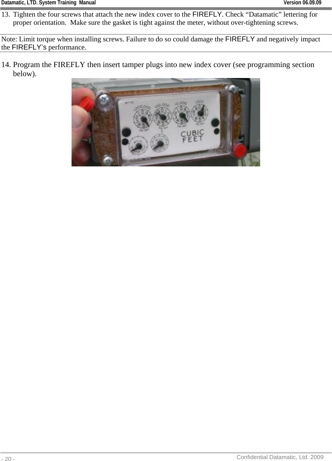 Datamatic, LTD. System Training  Manual         Version 06.09.09 - 20 -          Confidential Datamatic, Ltd. 2009  13. Tighten the four screws that attach the new index cover to the FIREFLY. Check “Datamatic” lettering for proper orientation.  Make sure the gasket is tight against the meter, without over-tightening screws. Note: Limit torque when installing screws. Failure to do so could damage the FIREFLY and negatively impact the FIREFLY’s performance. 14. Program the FIREFLY then insert tamper plugs into new index cover (see programming section below).       