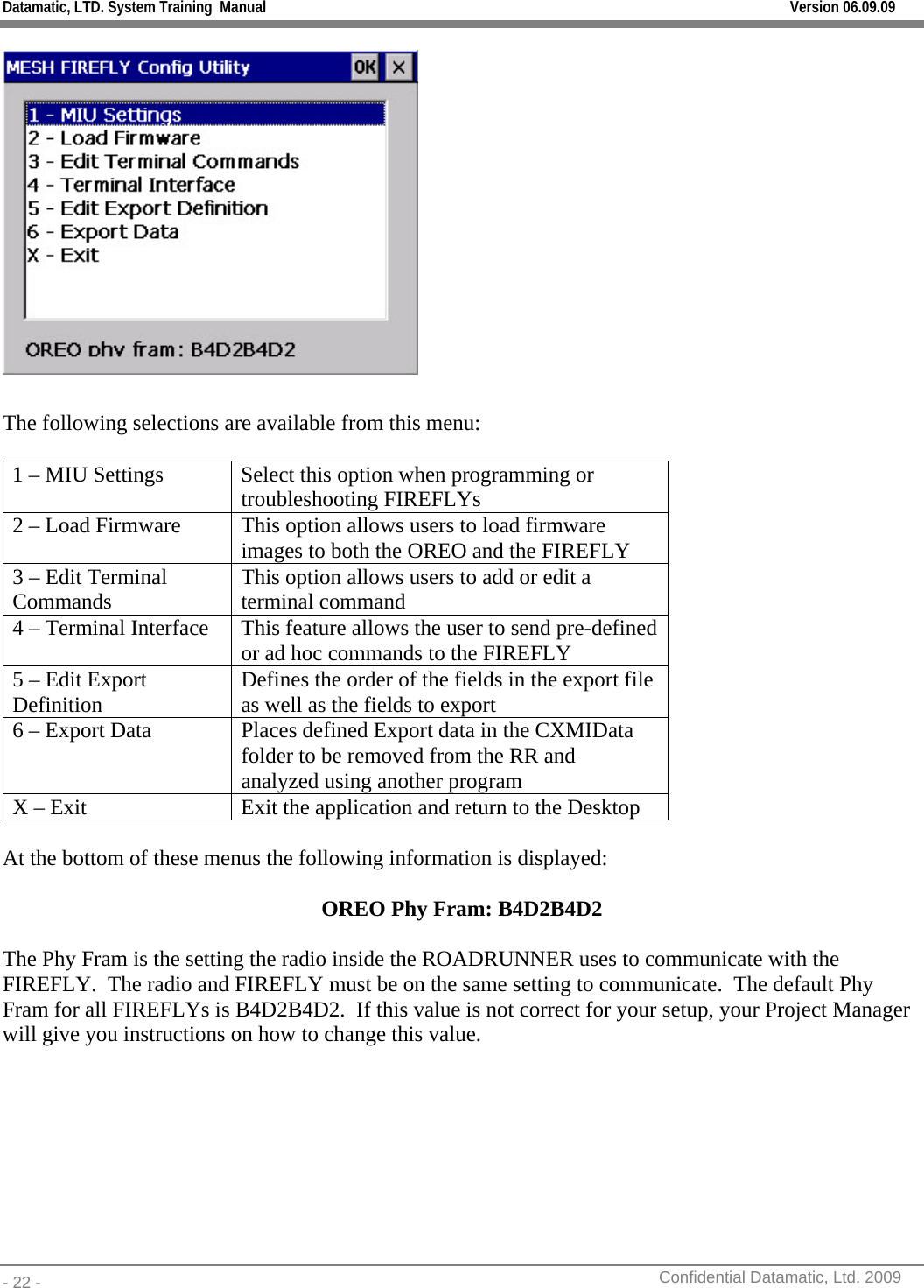 Datamatic, LTD. System Training  Manual         Version 06.09.09 - 22 -          Confidential Datamatic, Ltd. 2009    The following selections are available from this menu:  1 – MIU Settings  Select this option when programming or troubleshooting FIREFLYs 2 – Load Firmware  This option allows users to load firmware images to both the OREO and the FIREFLY 3 – Edit Terminal Commands  This option allows users to add or edit a terminal command 4 – Terminal Interface  This feature allows the user to send pre-defined or ad hoc commands to the FIREFLY 5 – Edit Export Definition  Defines the order of the fields in the export file as well as the fields to export 6 – Export Data  Places defined Export data in the CXMIData folder to be removed from the RR and analyzed using another program X – Exit  Exit the application and return to the Desktop  At the bottom of these menus the following information is displayed:  OREO Phy Fram: B4D2B4D2  The Phy Fram is the setting the radio inside the ROADRUNNER uses to communicate with the FIREFLY.  The radio and FIREFLY must be on the same setting to communicate.  The default Phy Fram for all FIREFLYs is B4D2B4D2.  If this value is not correct for your setup, your Project Manager will give you instructions on how to change this value.   