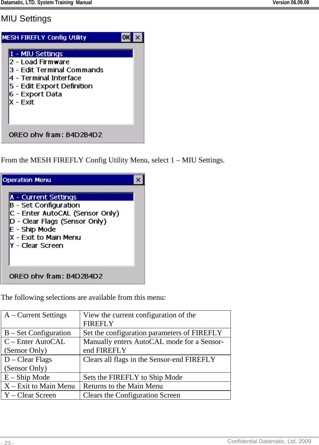 Datamatic, LTD. System Training  Manual         Version 06.09.09 - 23 -          Confidential Datamatic, Ltd. 2009  MIU Settings   From the MESH FIREFLY Config Utility Menu, select 1 – MIU Settings.    The following selections are available from this menu:  A – Current Settings  View the current configuration of the FIREFLY B – Set Configuration  Set the configuration parameters of FIREFLY C – Enter AutoCAL (Sensor Only)  Manually enters AutoCAL mode for a Sensor-end FIREFLY D – Clear Flags (Sensor Only)  Clears all flags in the Sensor-end FIREFLY E – Ship Mode  Sets the FIREFLY to Ship Mode X – Exit to Main Menu  Returns to the Main Menu Y – Clear Screen  Clears the Configuration Screen  