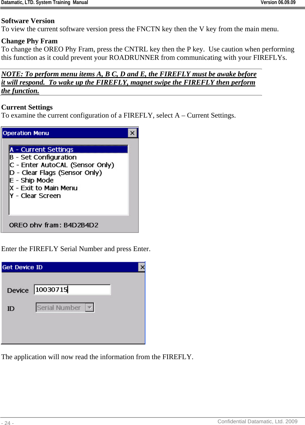 Datamatic, LTD. System Training  Manual         Version 06.09.09 - 24 -          Confidential Datamatic, Ltd. 2009  Software Version To view the current software version press the FNCTN key then the V key from the main menu. Change Phy Fram To change the OREO Phy Fram, press the CNTRL key then the P key.  Use caution when performing this function as it could prevent your ROADRUNNER from communicating with your FIREFLYs. NOTE: To perform menu items A, B C, D and E, the FIREFLY must be awake before it will respond.  To wake up the FIREFLY, magnet swipe the FIREFLY then perform the function. Current Settings To examine the current configuration of a FIREFLY, select A – Current Settings.   Enter the FIREFLY Serial Number and press Enter.      The application will now read the information from the FIREFLY. 