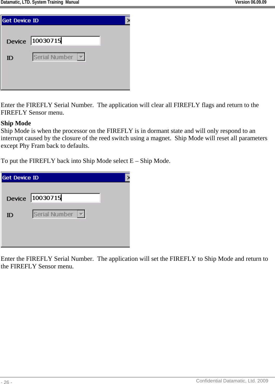 Datamatic, LTD. System Training  Manual         Version 06.09.09 - 26 -          Confidential Datamatic, Ltd. 2009    Enter the FIREFLY Serial Number.  The application will clear all FIREFLY flags and return to the FIREFLY Sensor menu. Ship Mode Ship Mode is when the processor on the FIREFLY is in dormant state and will only respond to an interrupt caused by the closure of the reed switch using a magnet.  Ship Mode will reset all parameters except Phy Fram back to defaults.  To put the FIREFLY back into Ship Mode select E – Ship Mode.    Enter the FIREFLY Serial Number.  The application will set the FIREFLY to Ship Mode and return to the FIREFLY Sensor menu. 