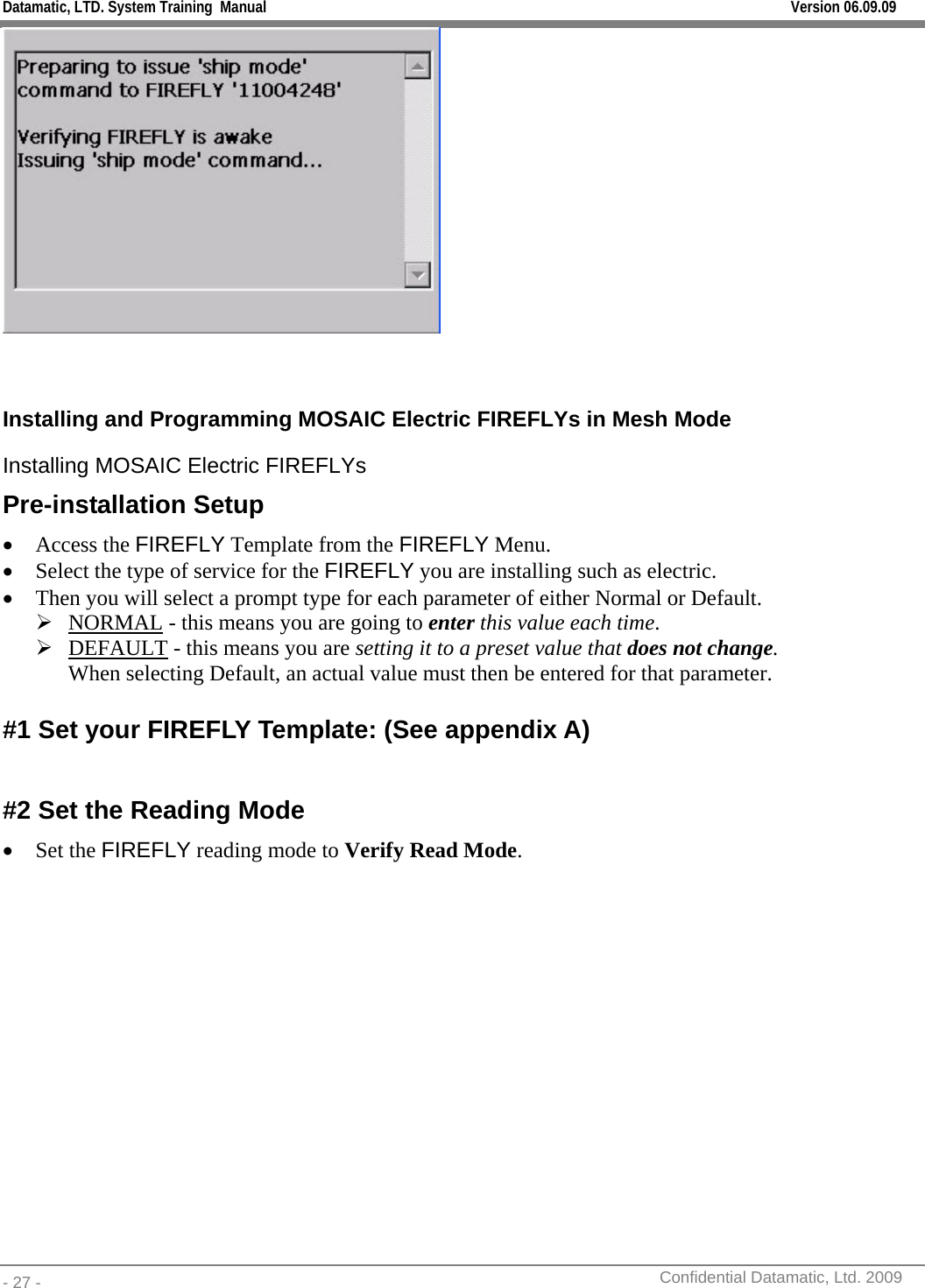 Datamatic, LTD. System Training  Manual         Version 06.09.09 - 27 -          Confidential Datamatic, Ltd. 2009    Installing and Programming MOSAIC Electric FIREFLYs in Mesh Mode Installing MOSAIC Electric FIREFLYs Pre-installation Setup • Access the FIREFLY Template from the FIREFLY Menu. • Select the type of service for the FIREFLY you are installing such as electric. • Then you will select a prompt type for each parameter of either Normal or Default.  ¾ NORMAL - this means you are going to enter this value each time.  ¾ DEFAULT - this means you are setting it to a preset value that does not change.  When selecting Default, an actual value must then be entered for that parameter.   #1 Set your FIREFLY Template: (See appendix A)  #2 Set the Reading Mode • Set the FIREFLY reading mode to Verify Read Mode. 