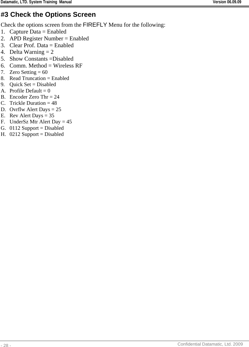 Datamatic, LTD. System Training  Manual         Version 06.09.09 - 28 -          Confidential Datamatic, Ltd. 2009  #3 Check the Options Screen Check the options screen from the FIREFLY Menu for the following: 1. Capture Data = Enabled 2. APD Register Number = Enabled 3. Clear Prof. Data = Enabled 4. Delta Warning = 2 5. Show Constants =Disabled 6. Comm. Method = Wireless RF 7. Zero Setting = 60 8. Read Truncation = Enabled 9. Quick Set = Disabled A. Profile Default = 0 B. Encoder Zero Thr = 24 C. Trickle Duration = 48 D. Ovrflw Alert Days = 25 E. Rev Alert Days = 35 F. UnderSz Mtr Alert Day = 45 G. 0112 Support = Disabled H. 0212 Support = Disabled 