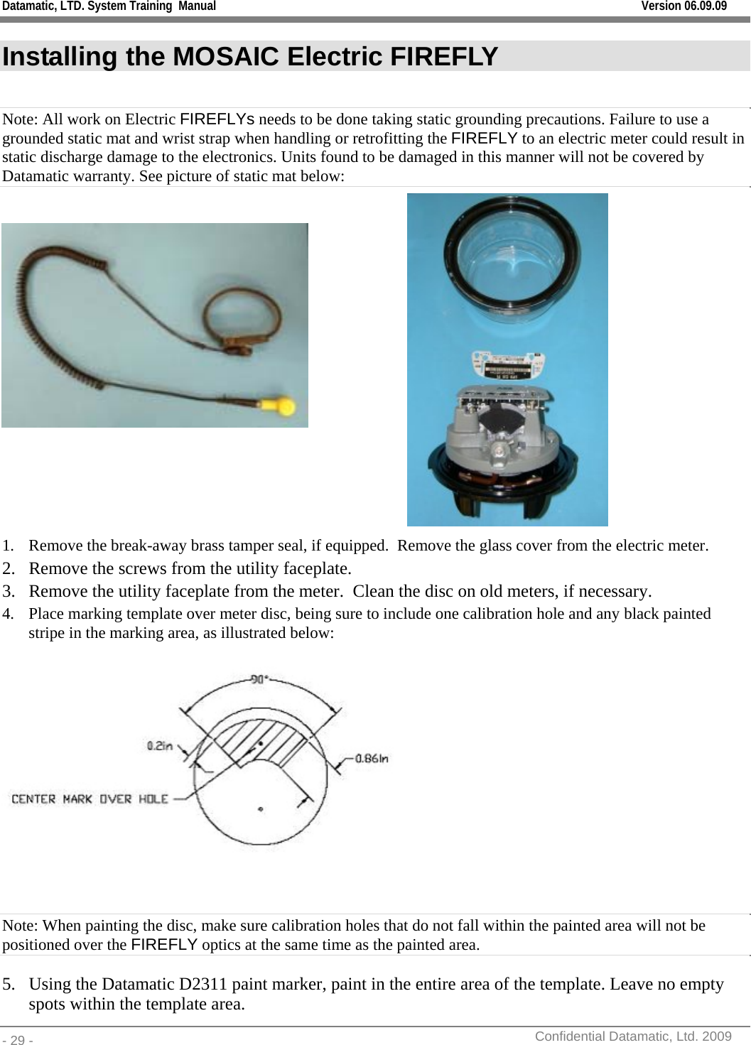 Datamatic, LTD. System Training  Manual         Version 06.09.09 - 29 -          Confidential Datamatic, Ltd. 2009  Installing the MOSAIC Electric FIREFLY  Note: All work on Electric FIREFLYs needs to be done taking static grounding precautions. Failure to use a grounded static mat and wrist strap when handling or retrofitting the FIREFLY to an electric meter could result in static discharge damage to the electronics. Units found to be damaged in this manner will not be covered by Datamatic warranty. See picture of static mat below:        1. Remove the break-away brass tamper seal, if equipped.  Remove the glass cover from the electric meter.   2. Remove the screws from the utility faceplate. 3. Remove the utility faceplate from the meter.  Clean the disc on old meters, if necessary. 4. Place marking template over meter disc, being sure to include one calibration hole and any black painted stripe in the marking area, as illustrated below:     Note: When painting the disc, make sure calibration holes that do not fall within the painted area will not be positioned over the FIREFLY optics at the same time as the painted area. 5. Using the Datamatic D2311 paint marker, paint in the entire area of the template. Leave no empty spots within the template area. 