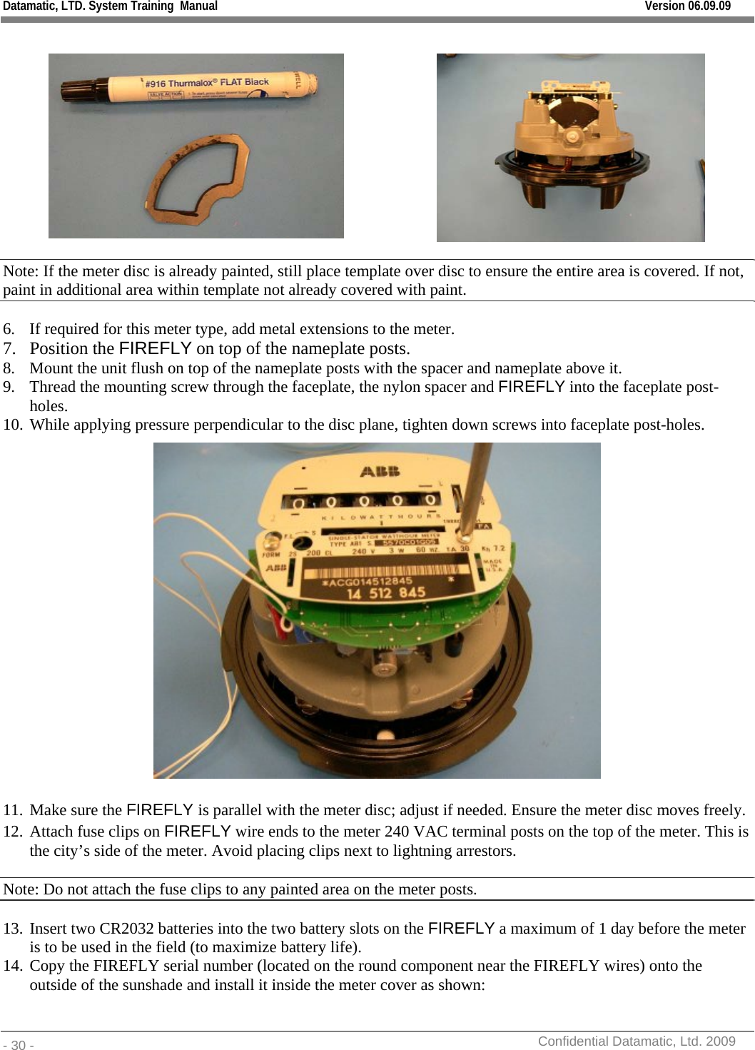 Datamatic, LTD. System Training  Manual         Version 06.09.09 - 30 -          Confidential Datamatic, Ltd. 2009      Note: If the meter disc is already painted, still place template over disc to ensure the entire area is covered. If not, paint in additional area within template not already covered with paint. 6. If required for this meter type, add metal extensions to the meter. 7. Position the FIREFLY on top of the nameplate posts. 8. Mount the unit flush on top of the nameplate posts with the spacer and nameplate above it. 9. Thread the mounting screw through the faceplate, the nylon spacer and FIREFLY into the faceplate post-holes. 10. While applying pressure perpendicular to the disc plane, tighten down screws into faceplate post-holes.   11. Make sure the FIREFLY is parallel with the meter disc; adjust if needed. Ensure the meter disc moves freely. 12. Attach fuse clips on FIREFLY wire ends to the meter 240 VAC terminal posts on the top of the meter. This is the city’s side of the meter. Avoid placing clips next to lightning arrestors. Note: Do not attach the fuse clips to any painted area on the meter posts.  13. Insert two CR2032 batteries into the two battery slots on the FIREFLY a maximum of 1 day before the meter is to be used in the field (to maximize battery life). 14. Copy the FIREFLY serial number (located on the round component near the FIREFLY wires) onto the outside of the sunshade and install it inside the meter cover as shown:   