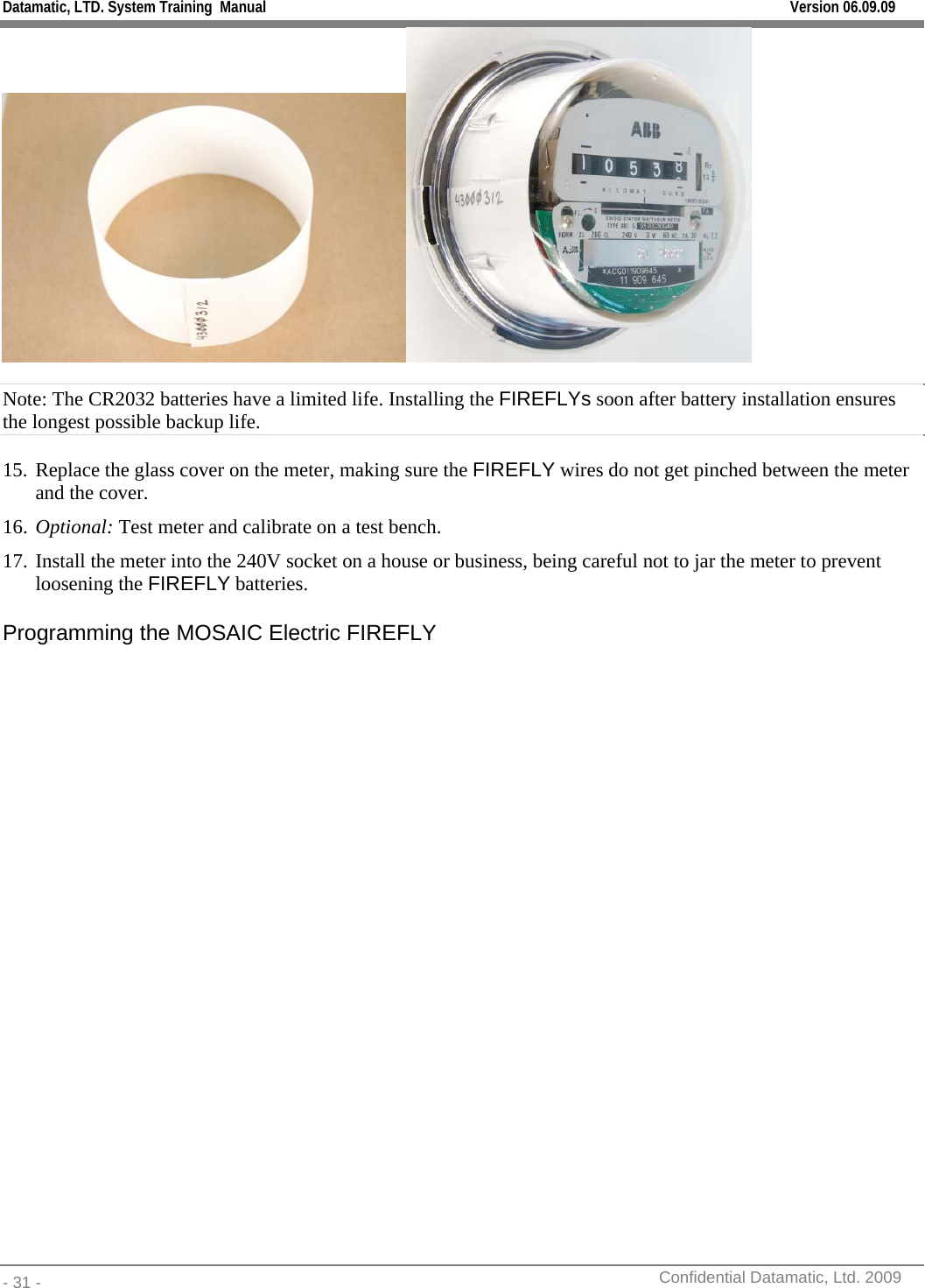 Datamatic, LTD. System Training  Manual         Version 06.09.09 - 31 -          Confidential Datamatic, Ltd. 2009   Note: The CR2032 batteries have a limited life. Installing the FIREFLYs soon after battery installation ensures the longest possible backup life.  15. Replace the glass cover on the meter, making sure the FIREFLY wires do not get pinched between the meter and the cover. 16. Optional: Test meter and calibrate on a test bench. 17. Install the meter into the 240V socket on a house or business, being careful not to jar the meter to prevent loosening the FIREFLY batteries.  Programming the MOSAIC Electric FIREFLY  