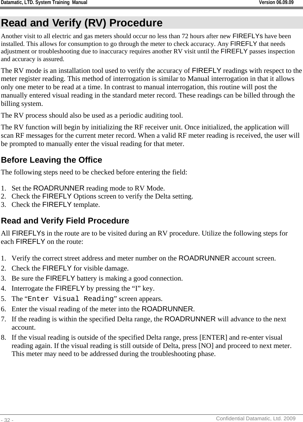 Datamatic, LTD. System Training  Manual         Version 06.09.09 - 32 -          Confidential Datamatic, Ltd. 2009  Read and Verify (RV) Procedure Another visit to all electric and gas meters should occur no less than 72 hours after new FIREFLYs have been installed. This allows for consumption to go through the meter to check accuracy. Any FIREFLY that needs adjustment or troubleshooting due to inaccuracy requires another RV visit until the FIREFLY passes inspection and accuracy is assured. The RV mode is an installation tool used to verify the accuracy of FIREFLY readings with respect to the meter register reading. This method of interrogation is similar to Manual interrogation in that it allows only one meter to be read at a time. In contrast to manual interrogation, this routine will post the manually entered visual reading in the standard meter record. These readings can be billed through the billing system. The RV process should also be used as a periodic auditing tool. The RV function will begin by initializing the RF receiver unit. Once initialized, the application will scan RF messages for the current meter record. When a valid RF meter reading is received, the user will be prompted to manually enter the visual reading for that meter.  Before Leaving the Office The following steps need to be checked before entering the field:  1. Set the ROADRUNNER reading mode to RV Mode. 2. Check the FIREFLY Options screen to verify the Delta setting.  3. Check the FIREFLY template. Read and Verify Field Procedure All FIREFLYs in the route are to be visited during an RV procedure. Utilize the following steps for each FIREFLY on the route:  1. Verify the correct street address and meter number on the ROADRUNNER account screen. 2. Check the FIREFLY for visible damage.  3. Be sure the FIREFLY battery is making a good connection. 4. Interrogate the FIREFLY by pressing the “I” key. 5. The “Enter Visual Reading” screen appears. 6. Enter the visual reading of the meter into the ROADRUNNER. 7. If the reading is within the specified Delta range, the ROADRUNNER will advance to the next account. 8. If the visual reading is outside of the specified Delta range, press [ENTER] and re-enter visual reading again. If the visual reading is still outside of Delta, press [NO] and proceed to next meter. This meter may need to be addressed during the troubleshooting phase.     